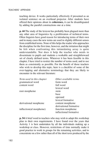 182
TEACHERS’ APPENDIX
teaching device. It works particularly effectively if presented as an
isolated sentence on an overhead projector. After students have
offered their opinions about its coherence, it can be disambiguated
by adding the parallel constructions one at a time.
p. 44 The study of the lexicon has probably been plagued more than
any other area of linguistics by a proliferation of technical terms.
Often linguists have good reason for introducing terms of their own
and in many cases the new terms are used in slightly different senses
from established terms. None of this helps the reader who approaches
the discipline for the first time, however, and the irritation that might
be felt when confronting this intimidating array is quite
understandable. Nor does it help the teacher who needs to
disseminate to pupils and students a workable and straightforward
set of clearly defined terms. Wherever it has been feasible in this
chapter, I have tried to restrict the number of terms used, and to use
them as consistently as possible. For the benefit of those teachers
who wish to develop this topic, here is a checklist of some of the
over-lapping and alternative terminology that they are likely to
encounter in the relevant literature:
Term used in this chapter Other available terms
grammatical word form word
content word full word
lexical word
root morpheme stem
base
operand
lexical formative
derivational morpheme content morpheme
derivational formative
inflection(al morpheme) function morpheme
inflectional formative
p. 54 A brief word to teachers who may wish to adapt this workshop
plan to their own requirements. I have found over the years that
Activity 1 is best undertaken by all the individuals making up a
workshop or class. However, restrictions of time normally make it
good practice to work in groups for the remaining activities, and to
concentrate on a few rather than all of the short texts produced by the
 