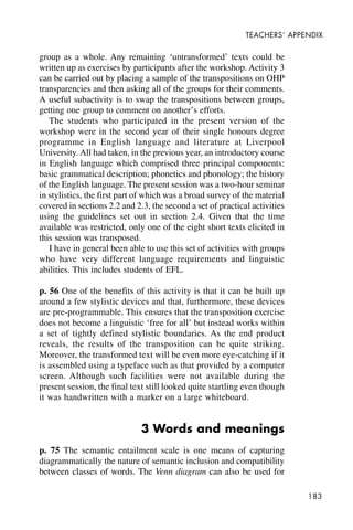 183
TEACHERS’ APPENDIX
group as a whole. Any remaining ‘untransformed’ texts could be
written up as exercises by participants after the workshop. Activity 3
can be carried out by placing a sample of the transpositions on OHP
transparencies and then asking all of the groups for their comments.
A useful subactivity is to swap the transpositions between groups,
getting one group to comment on another’s efforts.
The students who participated in the present version of the
workshop were in the second year of their single honours degree
programme in English language and literature at Liverpool
University. All had taken, in the previous year, an introductory course
in English language which comprised three principal components:
basic grammatical description; phonetics and phonology; the history
of the English language. The present session was a two-hour seminar
in stylistics, the first part of which was a broad survey of the material
covered in sections 2.2 and 2.3, the second a set of practical activities
using the guidelines set out in section 2.4. Given that the time
available was restricted, only one of the eight short texts elicited in
this session was transposed.
I have in general been able to use this set of activities with groups
who have very different language requirements and linguistic
abilities. This includes students of EFL.
p. 56 One of the benefits of this activity is that it can be built up
around a few stylistic devices and that, furthermore, these devices
are pre-programmable. This ensures that the transposition exercise
does not become a linguistic ‘free for all’ but instead works within
a set of tightly defined stylistic boundaries. As the end product
reveals, the results of the transposition can be quite striking.
Moreover, the transformed text will be even more eye-catching if it
is assembled using a typeface such as that provided by a computer
screen. Although such facilities were not available during the
present session, the final text still looked quite startling even though
it was handwritten with a marker on a large whiteboard.
3 Words and meanings
p. 75 The semantic entailment scale is one means of capturing
diagrammatically the nature of semantic inclusion and compatibility
between classes of words. The Venn diagram can also be used for
 