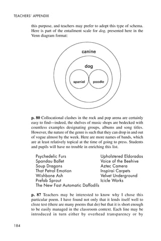 184
TEACHERS’ APPENDIX
this purpose, and teachers may prefer to adopt this type of schema.
Here is part of the entailment scale for dog, presented here in the
Venn diagram format:
p. 80 Collocational clashes in the rock and pop arena are certainly
easy to find—indeed, the shelves of music shops are bedecked with
countless examples designating groups, albums and song titles.
However, the nature of the genre is such that they can drop in and out
of vogue almost by the week. Here are more names of bands, which
are at least relatively topical at the time of going to press. Students
and pupils will have no trouble in enriching this list.
Psychedelic Furs Upholstered Eldorados
Spandau Ballet Voice of the Beehive
Soup Dragons Aztec Camera
That Petrol Emotion Inspirai Carpets
Wishbone Ash Velvet Underground
Prefab Sprout Icicle Works
The New Fast Automatic Daffodils
p. 87 Teachers may be interested to know why I chose this
particular poem. I have found not only that it lends itself well to
cloze test (there are many poems that do) but that it is short enough
to be easily managed in the classroom context. Each line may be
introduced in turn either by overhead transparency or by
 