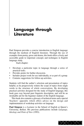 Language through
Literature
Paul Simpson provides a concise introduction to English language
through the medium of English literature. Through the use of
examples from poetry, prose and drama, this book offers a lively and
accessible guide to important concepts and techniques in English
language study.
Each chapter:
• Develops a particular topic in language through a series of
practical tasks.
• Provides points for further discussion.
• Includes project work for use individually, or as part of a group.
• Contains suggestions for follow-up activities.
Students will find the author’s selection and presentation of topics
helpful, as he progressively widens the scope of topics from single
words to the structure of whole conversations. By developing
practical activities designed for the study of English language, this
book goes way beyond pure linguistic description, and will be an
invaluable aid for the beginner student of the English language.
This book also contains a glossary of technical terms and a special
Teachers’ appendix which offers advice on the design and
implementation of workshop activities on language.
Paul Simpson is a Lecturer in the School of English at Queen’s
University, Belfast. His previous publications include Language,
Ideology and Point of View (1993).
 