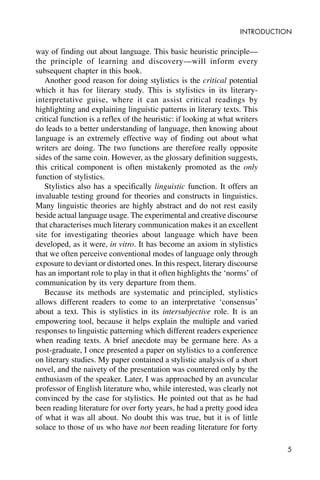 5
INTRODUCTION
way of finding out about language. This basic heuristic principle—
the principle of learning and discovery—will inform every
subsequent chapter in this book.
Another good reason for doing stylistics is the critical potential
which it has for literary study. This is stylistics in its literary-
interpretative guise, where it can assist critical readings by
highlighting and explaining linguistic patterns in literary texts. This
critical function is a reflex of the heuristic: if looking at what writers
do leads to a better understanding of language, then knowing about
language is an extremely effective way of finding out about what
writers are doing. The two functions are therefore really opposite
sides of the same coin. However, as the glossary definition suggests,
this critical component is often mistakenly promoted as the only
function of stylistics.
Stylistics also has a specifically linguistic function. It offers an
invaluable testing ground for theories and constructs in linguistics.
Many linguistic theories are highly abstract and do not rest easily
beside actual language usage. The experimental and creative discourse
that characterises much literary communication makes it an excellent
site for investigating theories about language which have been
developed, as it were, in vitro. It has become an axiom in stylistics
that we often perceive conventional modes of language only through
exposure to deviant or distorted ones. In this respect, literary discourse
has an important role to play in that it often highlights the ‘norms’ of
communication by its very departure from them.
Because its methods are systematic and principled, stylistics
allows different readers to come to an interpretative ‘consensus’
about a text. This is stylistics in its intersubjective role. It is an
empowering tool, because it helps explain the multiple and varied
responses to linguistic patterning which different readers experience
when reading texts. A brief anecdote may be germane here. As a
post-graduate, I once presented a paper on stylistics to a conference
on literary studies. My paper contained a stylistic analysis of a short
novel, and the naivety of the presentation was countered only by the
enthusiasm of the speaker. Later, I was approached by an avuncular
professor of English literature who, while interested, was clearly not
convinced by the case for stylistics. He pointed out that as he had
been reading literature for over forty years, he had a pretty good idea
of what it was all about. No doubt this was true, but it is of little
solace to those of us who have not been reading literature for forty
 