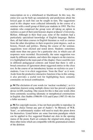 185
TEACHERS’ APPENDIX
transcription on to a whiteboard or blackboard. In this way, the
entire text can be built up cumulatively and predictions about the
lexical gaps in each line can be sought in turn. The suggestions
used in this chapter were collected informally in the course of a
seminar with a small group of third-year students in 1993. The five
students who comprised the group were all taking an option in
stylistics as part of their joint honours degree at Queen’s University,
Belfast. Although in their final year, none of the students had a
particularly specialised knowledge of English language. Before
then, all had taken courses in English literature as well as courses
from the other disciplines in their respective joint degrees, such as
history, French and politics. During the course of the seminar,
suggestions were elicited and noted down. Students sometimes
made more than one guess for a particular slot, in which case all
responses were recorded. Occasionally, the same suggestion was
made by different students, and where this impacts on the exercise,
it is highlighted in the main part of the chapter. I have used this text
in different pedagogical contexts and found that there is still a
broad consensus of agreement about suggested entries to the cloze
test. In the course of an introductory lecture on stylistics to year 1
students, I use it to elicit suggestions ‘from the floor’ as it were.
Aside from the productive interactive function it has in this setting,
it also provides a useful tool for highlighting basic semantic
constraints on lexical combination.
p. 94 The elicitation of core words (or ‘nuclear vocabulary’, as it is
sometimes known) using multiple choice text has proved a popular
device in EFL teaching. One reason for this is that core words often
form commonly occurring idiomatic or metaphorical constructions
in English. (See Stubbs (1986:99–115) and Carter (1987:33–46) for
a fuller account.)
p. 96 For copyright reasons, it has not been possible to reproduce in
multiple choice format any part of Auden’s ‘In Memory of W.B.
Yeats’, so unfortunately readers will need to track this poem down
for themselves. Listed below are some four-term paradigms which
can be applied to five suggested blanked out slots in the opening
stanza of the poem. Each set contains the original term along with
three other items which are compatible with the grammatical context
of the deletion:
 