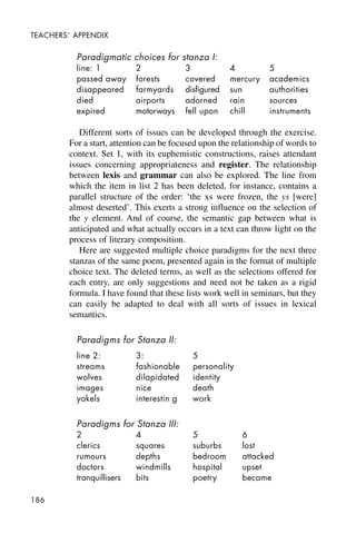 186
TEACHERS’ APPENDIX
Paradigmatic choices for stanza I:
line: 1 2 3 4 5
passed away forests covered mercury academics
disappeared farmyards disfigured sun authorities
died airports adorned rain sources
expired motorways fell upon chill instruments
Different sorts of issues can be developed through the exercise.
For a start, attention can be focused upon the relationship of words to
context. Set 1, with its euphemistic constructions, raises attendant
issues concerning appropriateness and register. The relationship
between lexis and grammar can also be explored. The line from
which the item in list 2 has been deleted, for instance, contains a
parallel structure of the order: ‘the xs were frozen, the ys [were]
almost deserted’. This exerts a strong influence on the selection of
the y element. And of course, the semantic gap between what is
anticipated and what actually occurs in a text can throw light on the
process of literary composition.
Here are suggested multiple choice paradigms for the next three
stanzas of the same poem, presented again in the format of multiple
choice text. The deleted terms, as well as the selections offered for
each entry, are only suggestions and need not be taken as a rigid
formula. I have found that these lists work well in seminars, but they
can easily be adapted to deal with all sorts of issues in lexical
semantics.
Paradigms for Stanza II:
line 2: 3: 5
streams fashionable personality
wolves dilapidated identity
images nice death
yokels interestin g work
Paradigms for Stanza III:
2 4 5 6
clerics squares suburbs lost
rumours depths bedroom attacked
doctors windmills hospital upset
tranquillisers bits poetry became
 