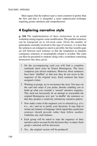 188
TEACHERS’ APPENDIX
Shen argues that the indirect type is more common in poetry than
the first and that it is altogether a more sophisticated technique
requiring greater attention and comprehension.
4 Exploring narrative style
p. 104 The implementation of these instructions in an actual
workshop setting requires some modification. The jumbled sentences
can be transposed on to A4-sized cards. Given the number of
participants normally involved in this type of exercise, it is best that
the sentences are enlarged as much as possible, but that sizeable gaps
are left between each sentence so that the temptation to interpret
contiguous sentences as meaningfully related is avoided. The cards
can then be presented to students along with a worksheet containing
instructions like those given.
1 On the accompanying card you will find a complete
(untitled) short story by Ernest Hemingway. The story
comprises just eleven sentences. However, these sentences
have been ‘shuffled’ so that now they do not occur in the
sequence of the original story. Each sentence has been
assigned a letter.
2 Working in groups, try to reconstruct the story. You may cut
the card into strips if you prefer, thereby enabling you to
build up what you consider a ‘normal’ narrative sequence.
This need not necessarily be an attempt to reassemble the
original Hemingway text: just ‘re-shuffle’ the sentences so
that they produce a relatively satisfactory narrative pattern.
3 Now make a note of the sequence you’ve selected (e.g. a b c
d e…etc.) and try to justify your decisions. It may help to
isolate any features of language which signal that a particular
sentence should precede rather than follow another.
Underline any such features.
4 Each group will be asked to state the sequence of their
narrative and to account for the decisions they’ve taken. Each
group’s selection will be discussed.
5 Yes…the original version will be produced!
 