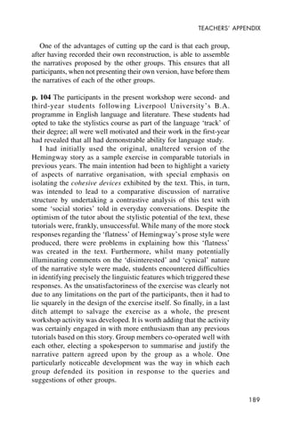189
TEACHERS’ APPENDIX
One of the advantages of cutting up the card is that each group,
after having recorded their own reconstruction, is able to assemble
the narratives proposed by the other groups. This ensures that all
participants, when not presenting their own version, have before them
the narratives of each of the other groups.
p. 104 The participants in the present workshop were second- and
third-year students following Liverpool University’s B.A.
programme in English language and literature. These students had
opted to take the stylistics course as part of the language ‘track’ of
their degree; all were well motivated and their work in the first-year
had revealed that all had demonstrable ability for language study.
I had initially used the original, unaltered version of the
Hemingway story as a sample exercise in comparable tutorials in
previous years. The main intention had been to highlight a variety
of aspects of narrative organisation, with special emphasis on
isolating the cohesive devices exhibited by the text. This, in turn,
was intended to lead to a comparative discussion of narrative
structure by undertaking a contrastive analysis of this text with
some ‘social stories’ told in everyday conversations. Despite the
optimism of the tutor about the stylistic potential of the text, these
tutorials were, frankly, unsuccessful. While many of the more stock
responses regarding the ‘flatness’ of Hemingway’s prose style were
produced, there were problems in explaining how this ‘flatness’
was created in the text. Furthermore, whilst many potentially
illuminating comments on the ‘disinterested’ and ‘cynical’ nature
of the narrative style were made, students encountered difficulties
in identifying precisely the linguistic features which triggered these
responses. As the unsatisfactoriness of the exercise was clearly not
due to any limitations on the part of the participants, then it had to
lie squarely in the design of the exercise itself. So finally, in a last
ditch attempt to salvage the exercise as a whole, the present
workshop activity was developed. It is worth adding that the activity
was certainly engaged in with more enthusiasm than any previous
tutorials based on this story. Group members co-operated well with
each other, electing a spokesperson to summarise and justify the
narrative pattern agreed upon by the group as a whole. One
particularly noticeable development was the way in which each
group defended its position in response to the queries and
suggestions of other groups.
 