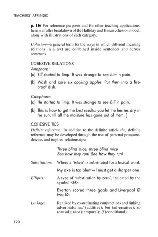 190
TEACHERS’ APPENDIX
p. 116 For reference purposes and for other teaching applications,
here is a fuller breakdown of the Halliday and Hasan cohesion model,
along with illustrations of each category.
Cohesion—a general term for the ways in which different meaning
relations in a text are combined inside sentences and across
sentences.
COHESIVE RELATIONS
Anaphora:
(a) Bill started to limp. It was strange to see him in pain.
(b) Wash and core six cooking apples. Put them into a fire-
proof dish.
Cataphora:
(a) He started to limp. It was strange to see Bill in pain.
(b) This is how to get the best results: you let the berries dry in
the sun, till all the moisture has gone out of them. ]
COHESIVE TIES
Definite reference: In addition to the definite article the, definite
reference may be developed through the use of personal pronouns,
deictics and implied relationships:
Three blind mice, three blind mice,
See how they run! See how they run!
Substitution: Where a ‘token’ is substituted for a lexical word,
My axe is too blunt—I must get a sharper one.
Ellipsis: A type of ‘substitution by zero’, indicated by the
symbol <Ø>:
Everton scored three goals and Liverpool Ø
two Ø.
Linkage: Realised by co-ordinating conjunctions and linking
adverbials: and (additive); but (adversative); so
(causal); then (temporal); if (conditional).
 