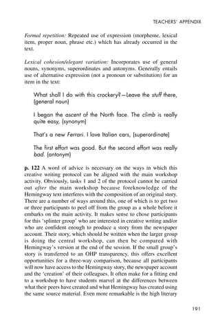 191
TEACHERS’ APPENDIX
Formal repetition: Repeated use of expression (morpheme, lexical
item, proper noun, phrase etc.) which has already occurred in the
text.
Lexical cohesion/elegant variation: Incorporates use of general
nouns, synonyms, superordinates and antonyms. Generally entails
use of alternative expression (not a pronoun or substitution) for an
item in the text:
What shall I do with this crockery?—Leave the stuff there,
(general noun)
I began the ascent of the North face. The climb is really
quite easy, (synonym)
That’s a new Ferrari. I love Italian cars, (superordinate)
The first effort was good. But the second effort was really
bad. (antonym)
p. 122 A word of advice is necessary on the ways in which this
creative writing protocol can be aligned with the main workshop
activity. Obviously, tasks 1 and 2 of the protocol cannot be carried
out after the main workshop because foreknowledge of the
Hemingway text interferes with the composition of an original story.
There are a number of ways around this, one of which is to get two
or three participants to peel off from the group as a whole before it
embarks on the main activity. It makes sense to chose participants
for this ‘splinter group’ who are interested in creative writing and/or
who are confident enough to produce a story from the newspaper
account. Their story, which should be written when the larger group
is doing the central workshop, can then be compared with
Hemingway’s version at the end of the session. If the small group’s
story is transferred to an OHP transparency, this offers excellent
opportunities for a three-way comparison, because all participants
will now have access to the Hemingway story, the newspaper account
and the ‘creation’ of their colleagues. It often make for a fitting end
to a workshop to have students marvel at the differences between
what their peers have created and what Hemingway has created using
the same source material. Even more remarkable is the high literary
 