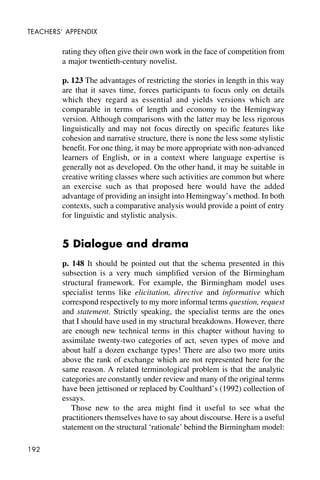 192
TEACHERS’ APPENDIX
rating they often give their own work in the face of competition from
a major twentieth-century novelist.
p. 123 The advantages of restricting the stories in length in this way
are that it saves time, forces participants to focus only on details
which they regard as essential and yields versions which are
comparable in terms of length and economy to the Hemingway
version. Although comparisons with the latter may be less rigorous
linguistically and may not focus directly on specific features like
cohesion and narrative structure, there is none the less some stylistic
benefit. For one thing, it may be more appropriate with non-advanced
learners of English, or in a context where language expertise is
generally not as developed. On the other hand, it may be suitable in
creative writing classes where such activities are common but where
an exercise such as that proposed here would have the added
advantage of providing an insight into Hemingway’s method. In both
contexts, such a comparative analysis would provide a point of entry
for linguistic and stylistic analysis.
5 Dialogue and drama
p. 148 It should be pointed out that the schema presented in this
subsection is a very much simplified version of the Birmingham
structural framework. For example, the Birmingham model uses
specialist terms like elicitation, directive and informative which
correspond respectively to my more informal terms question, request
and statement. Strictly speaking, the specialist terms are the ones
that I should have used in my structural breakdowns. However, there
are enough new technical terms in this chapter without having to
assimilate twenty-two categories of act, seven types of move and
about half a dozen exchange types! There are also two more units
above the rank of exchange which are not represented here for the
same reason. A related terminological problem is that the analytic
categories are constantly under review and many of the original terms
have been jettisoned or replaced by Coulthard’s (1992) collection of
essays.
Those new to the area might find it useful to see what the
practitioners themselves have to say about discourse. Here is a useful
statement on the structural ‘rationale’ behind the Birmingham model:
 