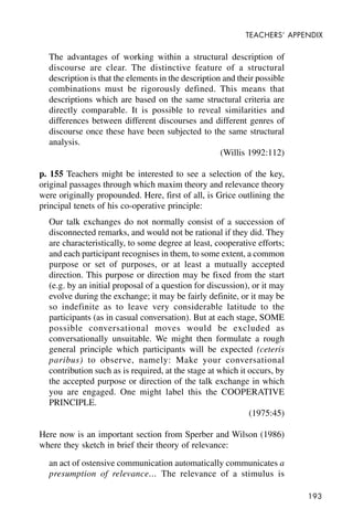 193
TEACHERS’ APPENDIX
The advantages of working within a structural description of
discourse are clear. The distinctive feature of a structural
description is that the elements in the description and their possible
combinations must be rigorously defined. This means that
descriptions which are based on the same structural criteria are
directly comparable. It is possible to reveal similarities and
differences between different discourses and different genres of
discourse once these have been subjected to the same structural
analysis.
(Willis 1992:112)
p. 155 Teachers might be interested to see a selection of the key,
original passages through which maxim theory and relevance theory
were originally propounded. Here, first of all, is Grice outlining the
principal tenets of his co-operative principle:
Our talk exchanges do not normally consist of a succession of
disconnected remarks, and would not be rational if they did. They
are characteristically, to some degree at least, cooperative efforts;
and each participant recognises in them, to some extent, a common
purpose or set of purposes, or at least a mutually accepted
direction. This purpose or direction may be fixed from the start
(e.g. by an initial proposal of a question for discussion), or it may
evolve during the exchange; it may be fairly definite, or it may be
so indefinite as to leave very considerable latitude to the
participants (as in casual conversation). But at each stage, SOME
possible conversational moves would be excluded as
conversationally unsuitable. We might then formulate a rough
general principle which participants will be expected (ceteris
paribus) to observe, namely: Make your conversational
contribution such as is required, at the stage at which it occurs, by
the accepted purpose or direction of the talk exchange in which
you are engaged. One might label this the COOPERATIVE
PRINCIPLE.
(1975:45)
Here now is an important section from Sperber and Wilson (1986)
where they sketch in brief their theory of relevance:
an act of ostensive communication automatically communicates a
presumption of relevance… The relevance of a stimulus is
 