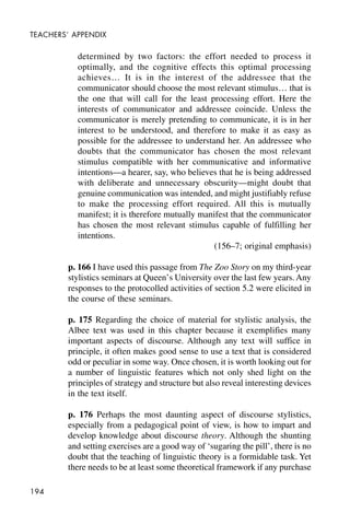 194
TEACHERS’ APPENDIX
determined by two factors: the effort needed to process it
optimally, and the cognitive effects this optimal processing
achieves… It is in the interest of the addressee that the
communicator should choose the most relevant stimulus… that is
the one that will call for the least processing effort. Here the
interests of communicator and addressee coincide. Unless the
communicator is merely pretending to communicate, it is in her
interest to be understood, and therefore to make it as easy as
possible for the addressee to understand her. An addressee who
doubts that the communicator has chosen the most relevant
stimulus compatible with her communicative and informative
intentions—a hearer, say, who believes that he is being addressed
with deliberate and unnecessary obscurity—might doubt that
genuine communication was intended, and might justifiably refuse
to make the processing effort required. All this is mutually
manifest; it is therefore mutually manifest that the communicator
has chosen the most relevant stimulus capable of fulfilling her
intentions.
(156–7; original emphasis)
p. 166 I have used this passage from The Zoo Story on my third-year
stylistics seminars at Queen’s University over the last few years.Any
responses to the protocolled activities of section 5.2 were elicited in
the course of these seminars.
p. 175 Regarding the choice of material for stylistic analysis, the
Albee text was used in this chapter because it exemplifies many
important aspects of discourse. Although any text will suffice in
principle, it often makes good sense to use a text that is considered
odd or peculiar in some way. Once chosen, it is worth looking out for
a number of linguistic features which not only shed light on the
principles of strategy and structure but also reveal interesting devices
in the text itself.
p. 176 Perhaps the most daunting aspect of discourse stylistics,
especially from a pedagogical point of view, is how to impart and
develop knowledge about discourse theory. Although the shunting
and setting exercises are a good way of ‘sugaring the pill’, there is no
doubt that the teaching of linguistic theory is a formidable task. Yet
there needs to be at least some theoretical framework if any purchase
 