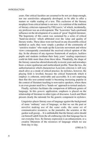 6
INTRODUCTION
years. Our critical faculties are assumed to be not yet sharp enough,
nor our sensitivities adequately developed, to be able to offer a
mature or viable reading of a text. This exclusion of the literary
neophyte from critical debate is not new: it is redolent of the tradition
of literary criticism espoused by F.R.Leavis,3
of which, incidentally,
my professor was an avid exponent. The ‘Leavisites’ had a profound
influence on the development of a canon of ‘great’ English literature.
The hegemony of this canon was sustained by a series of critical
‘hand-me-downs’ which arbitrated over the value and quality of
literary works. These ideas were not based on any discernible critical
method as such; they were simply a product of the community of
‘sensitive readers’ who made up the Leavisite movement and whose
views consequently constituted the received critical opinion of the
day. In the absence of any rigorous framework of analysis, luckless
pupils and students (without their forty years’ reading experience)
could do little more than clone these ideas. Thankfully, the shape of
the literary canon has altered drastically in recent years and nowadays
bears a more egalitarian and multicultural profile. None the less, the
authoritarianism which characterises Leavisite criticism is still very
much alive as a mode of critical practice. In stylistics, however, the
playing field is levelled, because the critical framework which it
employs is coherent, retrievable and accessible. It is not surprising
then that this text-centred model is becoming increasing popular in
the context of literature teaching to non-native speakers, where there
is an even greater need for a ‘hands-on’ approach to textual analysis.
Finally, stylistics facilitates the comparison of different genres of
language. In this generic application, emphasis is placed on the
relationship of literature to other types of discourse. Leech and Short
present clearly the rationale for the generic component in stylistics:
Linguistics places literary uses of language against the background
of more ‘ordinary’ uses of language, so that we see the poet or
novelist making use of the same code, the same set of
communicative resources, as the journalist, the scientist, or the
garden wall gossip… It is unthinkable that the literary artist should
cut himself adrift from the all-embracing role that language has in
our everyday lives. So literary expression is an enhancement, or a
creative liberation of the resources of language which we use
from day to day.
(1981:6–7)
 