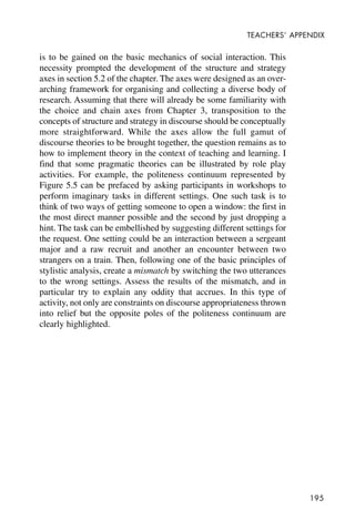 195
TEACHERS’ APPENDIX
is to be gained on the basic mechanics of social interaction. This
necessity prompted the development of the structure and strategy
axes in section 5.2 of the chapter. The axes were designed as an over-
arching framework for organising and collecting a diverse body of
research. Assuming that there will already be some familiarity with
the choice and chain axes from Chapter 3, transposition to the
concepts of structure and strategy in discourse should be conceptually
more straightforward. While the axes allow the full gamut of
discourse theories to be brought together, the question remains as to
how to implement theory in the context of teaching and learning. I
find that some pragmatic theories can be illustrated by role play
activities. For example, the politeness continuum represented by
Figure 5.5 can be prefaced by asking participants in workshops to
perform imaginary tasks in different settings. One such task is to
think of two ways of getting someone to open a window: the first in
the most direct manner possible and the second by just dropping a
hint. The task can be embellished by suggesting different settings for
the request. One setting could be an interaction between a sergeant
major and a raw recruit and another an encounter between two
strangers on a train. Then, following one of the basic principles of
stylistic analysis, create a mismatch by switching the two utterances
to the wrong settings. Assess the results of the mismatch, and in
particular try to explain any oddity that accrues. In this type of
activity, not only are constraints on discourse appropriateness thrown
into relief but the opposite poles of the politeness continuum are
clearly highlighted.
 