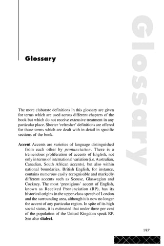 197
Glossary
The more elaborate definitions in this glossary are given
for terms which are used across different chapters of the
book but which do not receive extensive treatment in any
particular place. Shorter ‘refresher’ definitions are offered
for those terms which are dealt with in detail in specific
sections of the book.
Accent Accents are varieties of language distinguished
from each other by pronunciation. There is a
tremendous proliferation of accents of English, not
only in terms of international variation (i.e.Australian,
Canadian, South African accents), but also within
national boundaries. British English, for instance,
contains numerous easily recognisable and markedly
different accents such as Scouse, Glaswegian and
Cockney. The most ‘prestigious’ accent of English,
known as Received Pronunciation (RP), has its
historical origins in the upper-class speech of London
and the surrounding area, although it is now no longer
the accent of any particular region. In spite of its high
social status, it is estimated that under three per cent
of the population of the United Kingdom speak RP.
See also dialect.
Glossary
 