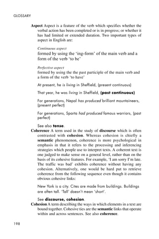 198
GLOSSARY
Aspect Aspect is a feature of the verb which specifies whether the
verbal action has been completed or is in progress; or whether it
has had limited or extended duration. Two important types of
aspect in English are:
Continuous aspect
formed by using the ‘ing-form’ of the main verb and a
form of the verb ‘to be’
Perfective aspect
formed by using the the past participle of the main verb and
a form of the verb ‘to have’
At present, he is living in Sheffield, (present continuous)
That year, he was living in Sheffield, (past continuous)
For generations, Nepal has produced brilliant mountaineers,
(present perfect)
For generations, Sparta had produced famous warriors, (past
perfect)
See also tense.
Coherence A term used in the study of discourse which is often
contrasted with cohesion. Whereas cohesion is chiefly a
semantic phenomenon, coherence is more psychological in
emphasis in that it refers to the processing and inferencing
strategies which people use to interpret texts. A coherent text is
one judged to make sense on a general level, rather than on the
basis of its cohesive features. For example, ‘I am sorry I’m late.
The traffic was bad’ exhibits coherence without having any
cohesion. Alternatively, one would be hard put to retrieve
coherence from the following sequence even though it contains
obvious cohesive links:
New York is a city. Cites are made from buildings. Buildings
are often tall. ‘Tall’ doesn’t mean ‘short’.
See discourse, cohesion.
Cohesion A term describing the ways in which elements in a text are
bound together. Cohesive ties are the semantic links that operate
within and across sentences. See also coherence.
 