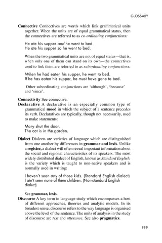 199
GLOSSARY
Connective Connectives are words which link grammatical units
together. When the units are of equal grammatical status, then
the connectives are referred to as co-ordinating conjunctions:
He ate his supper and he went to bed.
He ate his supper so he went to bed.
When the two grammatical units are not of equal status—that is,
when only one of them can stand on its own—the connectives
used to link them are referred to as subordinating conjunctions:
When he had eaten his supper, he went to bed.
If he has eaten his supper, he must have gone to bed.
Other subordinating conjunctions are ‘although’, ‘because’
and ‘since’.
Connectivity See connective.
Declarative A declarative is an especially common type of
grammatical mood in which the subject of a sentence precedes
its verb. Declaratives are typically, though not necessarily, used
to make statements:
Mary shut the door.
The cat is in the garden.
Dialect Dialects are varieties of language which are distinguished
from one another by differences in grammar and lexis. Unlike
a register, a dialect will often reveal important information about
the social and regional characteristics of its speakers. The most
widely distributed dialect of English, known as Standard English,
is the variety which is taught to non-native speakers and is
normally used in writing:
I haven’t seen any of those kids. (Standard English dialect)
I ain’t seen none of them children. (Non-standard English
dialect)
See grammar, lexis.
Discourse A key term in language study which encompasses a host
of different approaches, theories and analytic models. In its
broadest sense, discourse refers to the way language is organised
above the level of the sentence. The units of analysis in the study
of discourse are text and utterance. See also pragmatics.
 