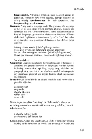 201
GLOSSARY
foregrounded. Attracting criticism from Marxist critics in
particular, formalists have been accused, perhaps unfairly, of
being overly text-immanent in their approach. See
foregrounding, text-immanent.
Grammar A key term in language study. The grammar of a language
is the set of core rules which combine phrases, clauses and
sentences into well-formed structures. In the academic study of
English language, grammatical differences between different
dialects of English are not considered ‘good’ or ‘bad’, but rather
as systematic, rule-governed differences that define those
dialects:
I’ve my dinner eaten. (Irish-English grammar)
I’ve eaten my dinner. (Standard English grammar)
I’m just after seeing an accident. (Irish-English grammar)
I have just seen an accident. (Standard English grammar)
See also dialect.
Graphology Graphology refers to the visual medium of language. It
describes the general resources of language’s written system,
including punctuation, spelling, typography, alphabet and
paragraph structure, but it can also be extended to incorporate
any significant pictorial and iconic devices which supplement
this medium.
Intensifier An intensifier is an adverb which is used to describe a
gradable adjective:
extremely hot
very wide
slightly obscure
rather poor
more cold
Some adjectives like ‘military’ or ‘deliberate’, which in
certain grammatical constructions are not gradable, cannot
take intensifies:
a slightly military junta
an extremely deliberate liar
Lexis Simply, words and vocabulary. A study of lexis may involve
looking at the structures of words, the meanings of words, the
 
