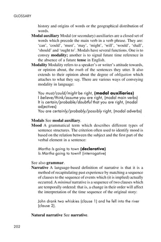 202
GLOSSARY
history and origins of words or the geographical distribution of
words.
Modal auxiliary Modal (or secondary) auxiliaries are a closed set of
words which precede the main verb in a verb phrase. They are:
‘can’, ‘could’, ‘must’, ‘may’, ‘might’, ‘will’, ‘would’, ‘shall’,
‘should’ and ‘ought to’. Modals have several functions. One is to
convey modality; another is to signal future time reference in
the absence of a future tense in English.
Modality Modality refers to a speaker’s or writer’s attitude towards,
or opinion about, the truth of the sentences they utter. It also
extends to their opinion about the degree of obligation which
attaches to what they say. There are various ways of conveying
modality in language:
You must/could/might be right, (modal auxiliaries)
I believe/think/assume you are right, (modal main verbs)
It is certain/probable/doubtful that you are right, (modal
adjectives)
You are certainly/probably/possibly right, (modal adverbs)
Modals See modal auxiliary.
Mood A grammatical term which describes different types of
sentence structures. The criterion often used to identify mood is
based on the relation between the subject and the first part of the
verbal element in a sentence:
Martha Is going to town (declarative)
Is Martha going to town? (interrogative)
See also grammar.
Narrative A language-based definition of narrative is that it is a
method of recapitulating past experience by matching a sequence
of clauses to the sequence of events which (it is implied) actually
occurred.A minimal narrative is a sequence of two clauses which
are temporally ordered: that is, a change in their order will affect
the interpretation of the time sequence of the original story:
John drank two whiskies (clause 1) and he fell into the river
(clause 2).
Natural narrative See narrative.
 