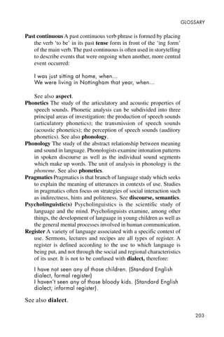 203
GLOSSARY
Past continuous A past continuous verb phrase is formed by placing
the verb ‘to be’ in its past tense form in front of the ‘ing form’
of the main verb. The past continuous is often used in storytelling
to describe events that were ongoing when another, more central
event occurred:
I was just sitting at home, when…
We were living in Nottingham that year, when…
See also aspect.
Phonetics The study of the articulatory and acoustic properties of
speech sounds. Phonetic analysis can be subdivided into three
principal areas of investigation: the production of speech sounds
(articulatory phonetics); the transmission of speech sounds
(acoustic phonetics); the perception of speech sounds (auditory
phonetics). See also phonology.
Phonology The study of the abstract relationship between meaning
and sound in language. Phonologists examine intonation patterns
in spoken discourse as well as the individual sound segments
which make up words. The unit of analysis in phonology is the
phoneme. See also phonetics.
Pragmatics Pragmatics is that branch of language study which seeks
to explain the meaning of utterances in contexts of use. Studies
in pragmatics often focus on strategies of social interaction such
as indirectness, hints and politeness. See discourse, semantics.
Psycholinguistic(s) Psycholinguistics is the scientific study of
language and the mind. Psycholinguists examine, among other
things, the development of language in young children as well as
the general mental processes involved in human communication.
Register A variety of language associated with a specific context of
use. Sermons, lectures and recipes are all types of register. A
register is defined according to the use to which language is
being put, and not through the social and regional characteristics
of its user. It is not to be confused with dialect, therefore:
I have not seen any of those children. (Standard English
dialect, formal register)
I haven’t seen any of those bloody kids. (Standard English
dialect; informal register).
See also dialect.
 
