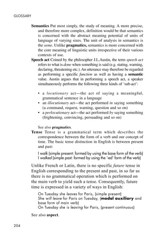 204
GLOSSARY
Semantics Put most simply, the study of meaning. A more precise,
and therefore more complex, definition would be that semantics
is concerned with the abstract meaning potential of units of
language of varying sizes. The unit of analysis in semantics is
the seme. Unlike pragmatics, semantics is more concerned with
the core meaning of linguistic units irrespective of their various
contexts of use.
Speech act Coined by the philosopher J.L.Austin, the term speech act
refers to what is done when something is said (e.g. stating, warning,
declaring, threatening etc.).An utterance may therefore be regarded
as performing a specific function as well as having a semantic
value. Austin argues that in performing a speech act, a speaker
simultaneously performs the following three kinds of ‘sub-act’:
• a locutionary act—the act of saying a meaningful,
grammatical sentence in a language
• an illocutionary act—the act performed in saying something
(a command, request, warning, question and so on)
• a perlocutionary act—the act performed by saying something
(frightening, convincing, persuading and so on)
See also pragmatics.
Tense Tense is a grammatical term which describes the
correspondence between the form of a verb and our concept of
time. The basic tense distinction in English is between present
and past:
I walk (simple present: formed by using the base form of the verb)
I walked (simple past: formed by using the ‘-ed’ form of the verb)
Unlike French or Latin, there is no specific future tense in
English corresponding to the present and past, in so far as
there is no grammatical operation which is performed on
the main verb to yield such a tense. Consequently, future
time is expressed in a variety of ways in English:
On Tuesday she leaves for Paris, (simple present)
She will leave for Paris on Tuesday, (modal auxiliary and
base form of main verb)
On Tuesday she is leaving for Paris, (present continuous)
See also aspect.
 