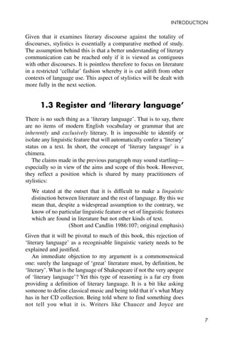 7
INTRODUCTION
Given that it examines literary discourse against the totality of
discourses, stylistics is essentially a comparative method of study.
The assumption behind this is that a better understanding of literary
communication can be reached only if it is viewed as contiguous
with other discourses. It is pointless therefore to focus on literature
in a restricted ‘cellular’ fashion whereby it is cut adrift from other
contexts of language use. This aspect of stylistics will be dealt with
more fully in the next section.
1.3 Register and ‘literary language’
There is no such thing as a ‘literary language’. That is to say, there
are no items of modern English vocabulary or grammar that are
inherently and exclusively literary. It is impossible to identify or
isolate any linguistic feature that will automatically confer a ‘literary’
status on a text. In short, the concept of ‘literary language’ is a
chimera.
The claims made in the previous paragraph may sound startling—
especially so in view of the aims and scope of this book. However,
they reflect a position which is shared by many practitioners of
stylistics:
We stated at the outset that it is difficult to make a linguistic
distinction between literature and the rest of language. By this we
mean that, despite a widespread assumption to the contrary, we
know of no particular linguistic feature or set of linguistic features
which are found in literature but not other kinds of text.
(Short and Candlin 1986:107; original emphasis)
Given that it will be pivotal to much of this book, this rejection of
‘literary language’ as a recognisable linguistic variety needs to be
explained and justified.
An immediate objection to my argument is a commonsensical
one: surely the language of ‘great’ literature must, by definition, be
‘literary’. What is the language of Shakespeare if not the very apogee
of ‘literary language’? Yet this type of reasoning is a far cry from
providing a definition of literary language. It is a bit like asking
someone to define classical music and being told that it’s what Mary
has in her CD collection. Being told where to find something does
not tell you what it is. Writers like Chaucer and Joyce are
 