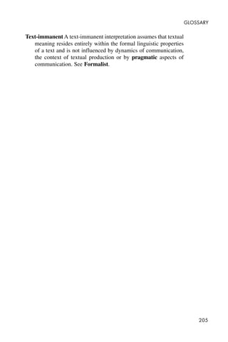 205
GLOSSARY
Text-immanent A text-immanent interpretation assumes that textual
meaning resides entirely within the formal linguistic properties
of a text and is not influenced by dynamics of communication,
the context of textual production or by pragmatic aspects of
communication. See Formalist.
 