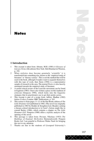 207
Notes
1 Introduction
1 This excerpt is taken from: Abrams, M.H. (1981) A Glossary of
Literary Terms (4th edition) NewYork: Holt Rinehart & Winston,
p. 192.
2 When stylistics does become genuinely ‘scientific’ it is
transformed into something else, known as the ‘empirical study of
literature’ or ‘literary science’. This is not the method that will be
used in the book, although if readers want to acquaint themselves
with this type of work, then Steen (1994) is a representative
sample of research in the area. The journal Poetics is also heavily
orientated towards the empirical study of literature.
3 A useful critical review of the Leavisite movement can be found
in Eagleton (1983). I have also written a piece on this tradition of
criticism (Simpson 1990), which looks into the linguistic
strategies that its practitioners use to get their points across.
4 This excerpt is part of a recipe from: Jaffrey, Madhur (1982)
Indian Cookery London: BBC Publications, p. 163.
5 This extract is from pages 11–12 of the Pan Books edition of The
Little Drummer Girl published in 1984. (The novel was originally
published in 1983 by Hodder & Stoughton Ltd.) Readers seeking
a literary-critical introduction to le Carré’s fiction might like to
consult Barley (1986), which contains a chapter on The Little
Drummer Girl. Simpson (1988) offers a stylistic analysis of the
opening of this novel.
6 This passage is taken from: Pevsner, Nikolaus (1953) The
Buildings of England: Derbyshire Harmondsworth: Penguin
Books Ltd. I am grateful to Professor Walter Nash for bringing
this text to my attention.
7 Thanks are due to the students of Liverpool University’s
Notes
 