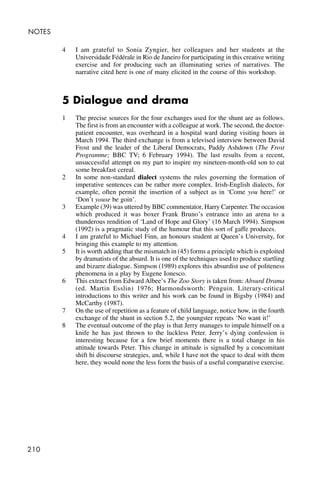210
NOTES
4 I am grateful to Sonia Zyngier, her colleagues and her students at the
Universidade Fédérale in Rio de Janeiro for participating in this creative writing
exercise and for producing such an illuminating series of narratives. The
narrative cited here is one of many elicited in the course of this workshop.
5 Dialogue and drama
1 The precise sources for the four exchanges used for the shunt are as follows.
The first is from an encounter with a colleague at work. The second, the doctor-
patient encounter, was overheard in a hospital ward during visiting hours in
March 1994. The third exchange is from a televised interview between David
Frost and the leader of the Liberal Democrats, Paddy Ashdown (The Frost
Programme; BBC TV; 6 February 1994). The last results from a recent,
unsuccessful attempt on my part to inspire my nineteen-month-old son to eat
some breakfast cereal.
2 In some non-standard dialect systems the rules governing the formation of
imperative sentences can be rather more complex. Irish-English dialects, for
example, often permit the insertion of a subject as in ‘Come you here!’ or
‘Don’t youse be goin’.
3 Example (39) was uttered by BBC commentator, Harry Carpenter. The occasion
which produced it was boxer Frank Bruno’s entrance into an arena to a
thunderous rendition of ‘Land of Hope and Glory’ (16 March 1994). Simpson
(1992) is a pragmatic study of the humour that this sort of gaffe produces.
4 I am grateful to Michael Finn, an honours student at Queen’s University, for
bringing this example to my attention.
5 It is worth adding that the mismatch in (45) forms a principle which is exploited
by dramatists of the absurd. It is one of the techniques used to produce startling
and bizarre dialogue. Simpson (1989) explores this absurdist use of politeness
phenomena in a play by Eugene Ionesco.
6 This extract from Edward Albee’s The Zoo Story is taken from: Absurd Drama
(ed. Martin Esslin) 1976; Harmondsworth: Penguin. Literary-critical
introductions to this writer and his work can be found in Bigsby (1984) and
McCarthy (1987).
7 On the use of repetition as a feature of child language, notice how, in the fourth
exchange of the shunt in section 5.2, the youngster repeats ‘No want it!’
8 The eventual outcome of the play is that Jerry manages to impale himself on a
knife he has just thrown to the luckless Peter. Jerry’s dying confession is
interesting because for a few brief moments there is a total change in his
attitude towards Peter. This change in attitude is signalled by a concomitant
shift hi discourse strategies, and, while I have not the space to deal with them
here, they would none the less form the basis of a useful comparative exercise.
 