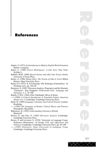 211
References
Adams, V. (1973) An Introduction to Modern English Word-Formation
Harlow: Longman.
Baker, C. (1969) Ernest Hemingway: A Life Story New York:
Scribner’s.
Bakhtin, M.M. (1986) Speech Genres and other Late Essays Austin:
University of Texas Press.
Barley, A. (1986) Taking Sides: The Fiction of John le Carré Milton
Keynes: Open University Press.
Baum, S.V. (1972) ‘E. E.Cummings: The Technique of Immediacy’. In
Friedman (ed.), pp. 104–20.
Bennison, N. (1993) ‘Discourse Analysis, Pragmatics and the Dramatic
“Character”: Tom Stoppard’s Professional Foul’. Language and
Literature, 2, 2, 79–100.
Bigsby, C.W.E. (1969) Albee Edinburgh: Oliver & Boyd.
——(1984) A Critical Introduction to Twentieth Century American
Drama vol. 2, Cambridge: Cambridge University Press.
Birch, D. (1989) Language, Literature and Critical Practice London:
Routledge.
——(1991) The Language of Drama: Critical Theory and Practice
Houndmills: Macmillan.
Blakemore, D. (1992) Understanding Utterances Oxford:
Blackwell.
Brown, G. and Yule, G. (1983) Discourse Analysis Cambridge:
Cambridge University Press.
Brown, P. and Levinson, S. (1978) ‘Universals in Language Usage:
Politeness Phenomena’. In Goody, E.N. (ed.) Questions and
Politeness Cambridge: Cambridge University Press, pp. 56–289.
——(1987) Politeness: Some Universals in Language Usage
Cambridge: Cambridge University Press.
References
 