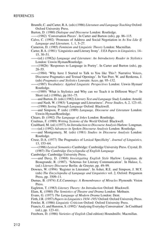 212
REFERENCES
Brumfit, C. and Carter, R.A. (eds) (1986) Literature and Language Teaching Oxford:
Oxford University Press.
Burton, D. (1980) Dialogue and Discourse London: Routledge.
——(1982) ‘Conversation Pieces’. In Carter and Burton (eds), pp. 86–115.
Calvo, C. (1992) ‘Pronouns of Address and Social Negotiation in As You Like If.
Language and Literature, 1, 1, 5–27.
Cameron, D. (1985) Feminism and Linguistic Theory London: Macmillan.
Carter, R.A. (1981) ‘Linguistics and Literary Irony’. UEA Papers in Linguistics, 14–
15, 30–51.
——(ed.) (1982a) Language and Literature: An Introductory Reader in Stylistics
London: Unwin Hyman/Routledge.
——(1982b) ‘Responses to Language in Poetry’. In Carter and Burton (eds), pp.
28–55.
——(1984) ‘Why have I Started to Talk to You like This?: Narrative Voices,
Discourse Pragmatics and Textual Openings’. In Van Peer, W. and Renkema, J.
(eds) Pragmatics and Stylistics Louvain: Acco, pp. 95–132.
——(1987) Vocabulary: Applied Linguistic Perspectives London: Unwin Hyman/
Routledge.
——(1989) ‘What is Stylistics and Why can we Teach it in Different Ways?’ In
Short (ed.) (1989a), pp.161–75.
——and Burton, D. (eds) (1982) Literary Text and Language Study London: Arnold.
——and Nash, W. (1983) ‘Language and Literariness’. Prose Studies, 6, 2, 123–41.
——(1990) Seeing Through Language Oxford: Blackwell.
——and Simpson, P. (eds) (1989) Language, Discourse and Literature London:
Unwin Hyman/Routledge.
Chiaro, D. (1992) The Language of Jokes London: Routledge.
Coulmas, F. (1989) Writing Systems of the World Oxford: Blackwell.
Coulthard, M. (ed.) (1977) An Introduction to Discourse Analysis Harlow: Longman.
——(ed.) (1992) Advances in Spoken Discourse Analysis London: Routledge.
——and Montgomery, M. (eds) (1981) Studies in Discourse Analysis London:
Routledge.
Cruse, D.A. (1977) The Pragmatics of Lexical Specificity’. Journal of Linguistics,
13, 153–64.
——(1986) Lexical Semantics Cambridge: Cambridge University Press. Crystal, D.
(1987) The Cambridge Encyclopedia of English Language
Cambridge: Cambridge University Press.
——and Davy, D. (1969) Investigating English Style Harlow: Longman, de
Beaugrande, R. (1987). ‘Schemas for Literary Communication’. In Halasz, L.
(ed.) Literary Discourse Berlin: de Gruyter, pp. 49–99.
Downes, W. (1994) ‘Register in Literature’. In Asher, R.E. and Simpson, J. M.Y.
(eds) The Encyclopedia of Language and Linguistics vol. 2, Oxford: Pergamon
Press, pp. 3509–11.
Dumas, B. (1974) E.E.Cummings: A Remembrance of Miracles Plymouth: Vision
Press.
Eagleton, T. (1983) Literary Theory: An Introduction Oxford: Blackwell.
Elam, K. (1980) The Semiotics of Theatre and Drama London: Methuen.
Evans, G. (1977) The Language of Modern Drama London: Dent.
Firth, J.R. (1957) Papers in Linguistics 1934–1951 Oxford: Oxford University Press.
Fowler, R. (1986) Linguistic Criticism Oxford: Oxford University Press.
Francis, G. and Hunston, S. (1992) ‘Analysing Everyday Conversation’. In Coulthard
(ed.), pp. 123–61.
Freeborn, D. (1986) Varieties of English (2nd edition) Houndmills: Macmillan.
 