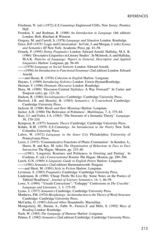 213
REFERENCES
Friedman, N. (ed.) (1972) E.E.Cummings Englewood Cliffs, New Jersey: Prentice
Hall.
Fromkin, V. and Rodman, R. (1988) An Introduction to Language (4th edition)
London: Holt, Rinehart & Winston.
Gregory, M. and Carroll, S. (1978) Language and Situation London: Routledge.
Grice, H.P. (1975) ‘Logic and Conversation’. In Cole, J. and Morgan, J. (eds) Syntax
and Semantics III New York: Academic Press, pp. 41–58.
Grundy, P. (1995) Doing Pragmatics London: Edward Arnold. Halliday, M.A. K.
(1966) ‘Descriptive Linguistics in Literary Studies’. In Mclntosh,A. and Halliday,
M.A.K. Patterns of Language: Papers in General, Descriptive and Applied
Linguistics Harlow: Longman, pp. 56–69.
——(1978) Language as Social Semiotic London: Edward Arnold.
——(1994) An Introduction to Functional Grammar (2nd edition) London: Edward
Arnold.
——and Hasan, R. (1976) Cohesion in English Harlow: Longman.
Haynes, J. (1989) Introducing Stylistics London: Unwin Hyman/Routledge.
Herman, V. (1996) Dramatic Discourse London: Routledge.
Hoey, M. (1989) ‘Discourse-Centred Stylistics: A Way Forward?’ In Carter and
Simpson (eds), pp. 123–38.
Hudson, R. (1980) Sociolinguistics Cambridge: Cambridge University Press.
Hurford, J.R. and Heasley, B. (1983) Semantics: A Coursebook Cambridge:
Cambridge University Press.
Jackson, H. (1988) Words and their Meanings Harlow: Longman.
Jucker, A.H. (1988) The Relevance of Politeness’. Multilingua, 7, 4, 375–84.
Katz, J.J. and Fodor, J.A. (1963) ‘The Structure of a Semantic Theory’. Language,
39, 170–210.
Kempson, R. (1977) Semantic Theory Cambridge: Cambridge University Press.
Kidder, R.M. (1979) E.E.Cummings: An Introduction to the Poetry New York:
Columbia University Press.
Labov, W. (1972) Language in the Inner City Philadelphia: University of
Pennsylvania Press.
Laver, J. (1975) ‘Communicative Functions of Phatic Communion’. In Kendon, A.,
Harris, R. and Key, M. (eds) The Organisation of Behaviour in Face to Face
Interaction The Hague: Mouton, pp. 215–40.
——(1981) ‘Linguistic Routines and Politeness in Greeting and Parting’. In
Coulmas, F. (ed.) Conversational Routine The Hague: Mouton, pp. 289–304.
Leech, G.N. (1969) A Linguistic Guide to English Poetry Harlow: Longman.
——(1981) Semantics (2nd edition) Harmondsworth: Penguin.
——and Short, M. (1981) Style in Fiction Harlow: Longman.
Levinson, S. (1983) Pragmatics Cambridge: Cambridge University Press.
Lindemann, B. (1990) ‘Cheap Thrills We Live By: Some Notes on the Poetics of
Tabloid Headlinese’. Journal of Literary Semantics, 14, 1, 46–59.
Lowe, V. (1994) ‘“Unsafe Convictions”: “Unhappy” Confessions in The Crucible’.
Language and Literature, 3, 3, 175–95.
Lyons, J. (1977) Semantics Cambridge: Cambridge University Press.
Matthews, P.H. (1974) Morphology: An Introduction to the Theory of Word-Structure
Cambridge: Cambridge University Press.
McCarthy, G. (1987) Edward Albee Houndmills: Macmillan.
Montgomery, M., Durant, A., Fabb, N., Furniss,T. and Mills, S. (1992) Ways of
Reading London: Routledge.
Nash, W. (1985) The Language of Humour Harlow: Longman.
Palmer, F. (1982) Semantics (2nd edition) Cambridge: Cambridge University Press.
 