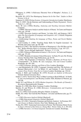 214
REFERENCES
Pilkington, A. (1990) ‘A Relevance Theoretic View of Metaphor’. Parlance, 2, 2,
102–17.
Reynolds, M. (1972) Two Hemingway Sources for In Our Time’. Studies in Short
Fiction, 9, 81–6.
Sampson, G. (1985) Writing Systems: A Linguistic Introduction London: Hutchinson.
Shen, Y. (1987) ‘On the Structure and Understanding of Poetic Oxymoron’. Poetics
Today 8, 1, 105–22.
Short, M. (ed.) (1989a) Reading, Analysing and Teaching Literature Harlow:
Longman.
——(1989b) ‘Discourse Analysis and the Analysis of Drama’. In Carter and Simpson
(eds), pp. 139–68.
——(1994) ‘Discourse Analysis and Drama’. In Asher, R.E. and Simpson, J.M.Y.
(eds) The Encyclopedia of Language and Linguistics vol. 2, Oxford: Pergamon
Press, pp. 949–52.
——(forthcoming) Studying the Language of Plays, Poems and Novels Harlow:
Longman.
——and Candlin, C. (1986) ‘Teaching Study Skills for English Literature’. In
Brumfit and Carter (eds), pp. 89–109.
Simpson, P. (1987) ‘The Narrative Structure of Hemingway’s The Old Man and the
Sea’. Belfast Working Papers in Language and Linguistics, 9, pp. 167–227.
——(1988) ‘Access through Application’. Parlance, 1, 2, 5–28.
——(1989) ‘Politeness Phenomena in lonesco’s The Lesson’. In Carter and Simpson
(eds), pp. 171–93.
——(1990) ‘Modality in Literary-Critical Discourse’. In Nash, W. (ed.) The Writing
Scholar Newbury Park: Sage Publications, pp. 63–94.
——(1992) ‘The Pragmatics of Nonsense: Towards a Stylistics of Private Eye’s
“Colemanballs”’. In Toolan, M. (ed.) Language, Text and Context London:
Routledge, pp. 281–305.
——(1993) Language, Ideology and Point of View London: Routledge.
——and Montgomery, M. (1995) ‘Language, Literature and Film: The Stylistics of
Bernard MacLaverty’s Cal’. In Weber, J.J. and Verdonk, P. (eds) Twentieth-
century Prose Fiction: From Text to Context London: Routledge, pp. 138–64.
Sinclair, J. McH. and Coulthard, M. (1975) Towards an Analysis of Discourse
Oxford: Oxford University Press.
Smith, F. (1973) ‘Twelve Easy Ways to Make Learning to Read Difficult’. In Smith,
F. (ed.) Psycholinguistics and Reading London: Holt, Rinehart & Winston, pp.
183–96.
Smith, N.V. and Wilson, D. (1979) Modem Linguistics: The Results of Chomsky’s
Revolution Harmondsworth: Penguin.
Spender, D. (1980) Man Made Language London: Routledge.
Sperber, D. and Wilson, D. (1986) Relevance: Communication and Cognition
Oxford: Blackwell.
Steen, G. (1994) Understanding Metaphor Harlow: Longman.
Stubbs, M. (1982) ‘Stir Until the Plot Thickens’. In Carter and Burton (eds), pp. 57–
85.
——(1983) Discourse Analysis Oxford: Blackwell.
——(1986) Educational Linguistics Oxford: Blackwell.
Thorne, J.P. (1981) ‘Generative Grammar and Stylistic Analysis’. In Freeman, D.C.
(ed.) Essays in Modern Stylistics New York: Methuen, pp. 42–52.
Toolan, M. (1987) ‘Analysing Conversation in Fiction: The Christmas Dinner Scene
in Joyce’s Portrait of the Artist as a Young Man’. Poetics Today, 8, 2, 393–416.
——(1988) Narrative: A Critical Linguistic Introduction London: Routledge.
 