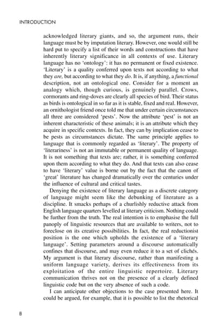 8
INTRODUCTION
acknowledged literary giants, and so, the argument runs, their
language must be by imputation literary. However, one would still be
hard put to specify a list of their words and constructions that have
inherently literary significance in all contexts of use. Literary
language has no ‘ontology’: it has no permanent or fixed existence.
‘Literary’ is a quality conferred upon texts not according to what
they are, but according to what they do. It is, if anything, a functional
description, not an ontological one. Consider for a moment an
analogy which, though curious, is genuinely parallel. Crows,
cormorants and ring-doves are clearly all species of bird. Their status
as birds is ontological in so far as it is stable, fixed and real. However,
an ornithologist friend once told me that under certain circumstances
all three are considered ‘pests’. Now the attribute ‘pest’ is not an
inherent characteristic of these animals; it is an attribute which they
acquire in specific contexts. In fact, they can by implication cease to
be pests as circumstances dictate. The same principle applies to
language that is commonly regarded as ‘literary’. The property of
‘literariness’ is not an immutable or permanent quality of language.
It is not something that texts are; rather, it is something conferred
upon them according to what they do. And that texts can also cease
to have ‘literary’ value is borne out by the fact that the canon of
‘great’ literature has changed dramatically over the centuries under
the influence of cultural and critical tastes.
Denying the existence of literary language as a discrete category
of language might seem like the debunking of literature as a
discipline. It smacks perhaps of a churlishly reductive attack from
English language quarters levelled at literary criticism. Nothing could
be further from the truth. The real intention is to emphasise the full
panoply of linguistic resources that are available to writers, not to
foreclose on its creative possibilities. In fact, the real reductionist
position is the one which upholds the existence of a ‘literary
language’. Setting parameters around a discourse automatically
confines that discourse, and may even reduce it to a set of clichés.
My argument is that literary discourse, rather than manifesting a
uniform language variety, derives its effectiveness from its
exploitation of the entire linguistic repertoire. Literary
communication thrives not on the presence of a clearly defined
linguistic code but on the very absence of such a code.
I can anticipate other objections to the case presented here. It
could be argued, for example, that it is possible to list the rhetorical
 