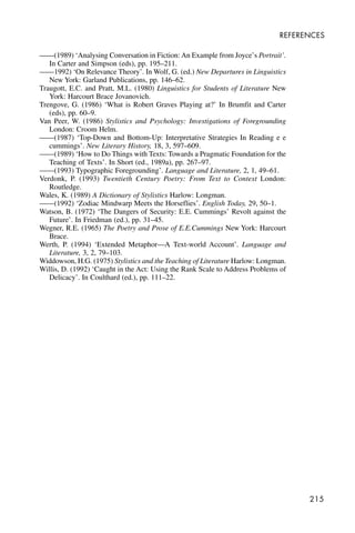 215
REFERENCES
——(1989) ‘Analysing Conversation in Fiction: An Example from Joyce’s Portrait’.
In Carter and Simpson (eds), pp. 195–211.
——1992) ‘On Relevance Theory’. In Wolf, G. (ed.) New Departures in Linguistics
New York: Garland Publications, pp. 146–62.
Traugott, E.C. and Pratt, M.L. (1980) Linguistics for Students of Literature New
York: Harcourt Brace Jovanovich.
Trengove, G. (1986) ‘What is Robert Graves Playing at?’ In Brumfit and Carter
(eds), pp. 60–9.
Van Peer, W. (1986) Stylistics and Psychology: Investigations of Foregrounding
London: Croom Helm.
——(1987) ‘Top-Down and Bottom-Up: Interpretative Strategies In Reading e e
cummings’. New Literary History, 18, 3, 597–609.
——(1989) ‘How to Do Things with Texts: Towards a Pragmatic Foundation for the
Teaching of Texts’. In Short (ed., 1989a), pp. 267–97.
——(1993) Typographic Foregrounding’. Language and Literature, 2, 1, 49–61.
Verdonk, P. (1993) Twentieth Century Poetry: From Text to Context London:
Routledge.
Wales, K. (1989) A Dictionary of Stylistics Harlow: Longman.
——(1992) ‘Zodiac Mindwarp Meets the Horseflies’. English Today, 29, 50–1.
Watson, B. (1972) ‘The Dangers of Security: E.E. Cummings’ Revolt against the
Future’. In Friedman (ed.), pp. 31–45.
Wegner, R.E. (1965) The Poetry and Prose of E.E.Cummings New York: Harcourt
Brace.
Werth, P. (1994) ‘Extended Metaphor—A Text-world Account’. Language and
Literature, 3, 2, 79–103.
Widdowson, H.G. (1975) Stylistics and the Teaching of Literature Harlow: Longman.
Willis, D. (1992) ‘Caught in the Act: Using the Rank Scale to Address Problems of
Delicacy’. In Coulthard (ed.), pp. 111–22.
 