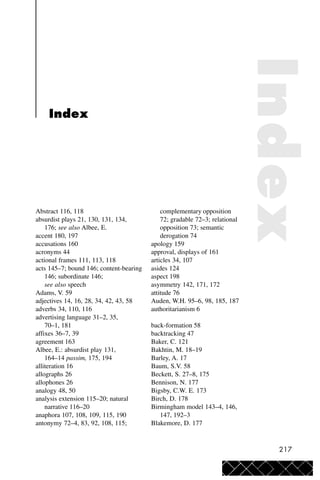 217
Abstract 116, 118
absurdist plays 21, 130, 131, 134,
176; see also Albee, E.
accent 180, 197
accusations 160
acronyms 44
actional frames 111, 113, 118
acts 145–7; bound 146; content-bearing
146; subordinate 146;
see also speech
Adams, V. 59
adjectives 14, 16, 28, 34, 42, 43, 58
adverbs 34, 110, 116
advertising language 31–2, 35,
70–1, 181
affixes 36–7, 39
agreement 163
Albee, E.: absurdist play 131,
164–14 passim, 175, 194
alliteration 16
allographs 26
allophones 26
analogy 48, 50
analysis extension 115–20; natural
narrative 116–20
anaphora 107, 108, 109, 115, 190
antonymy 72–4, 83, 92, 108, 115;
complementary opposition
72; gradable 72–3; relational
opposition 73; semantic
derogation 74
apology 159
approval, displays of 161
articles 34, 107
asides 124
aspect 198
asymmetry 142, 171, 172
attitude 76
Auden, W.H. 95–6, 98, 185, 187
authoritarianism 6
back-formation 58
backtracking 47
Baker, C. 121
Bakhtin, M. 18–19
Barley, A. 17
Baum, S.V. 58
Beckett, S. 27–8, 175
Bennison, N. 177
Bigsby, C.W. E. 173
Birch, D. 178
Birmingham model 143–4, 146,
147, 192–3
Blakemore, D. 177
Index
Index
 