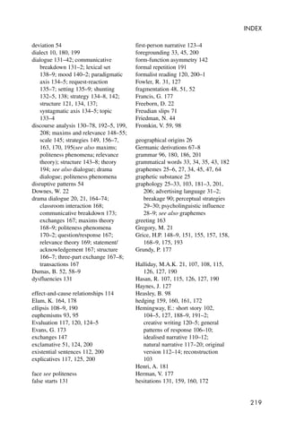 219
INDEX
deviation 54
dialect 10, 180, 199
dialogue 131–42; communicative
breakdown 131–2; lexical set
138–9; mood 140–2; paradigmatic
axis 134–5; request-reaction
135–7; setting 135–9; shunting
132–5, 138; strategy 134–8, 142;
structure 121, 134, 137;
syntagmatic axis 134–5; topic
133–4
discourse analysis 130–78, 192–5, 199,
208; maxims and relevance 148–55;
scale 145; strategies 149, 156–7,
163, 170, 195(see also maxims;
politeness phenomena; relevance
theory); structure 143–8; theory
194; see also dialogue; drama
dialogue; politeness phenomena
disruptive patterns 54
Downes, W. 22
drama dialogue 20, 21, 164–74;
classroom interaction 168;
communicative breakdown 173;
exchanges 167; maxims theory
168–9; politeness phenomena
170–2; question/response 167;
relevance theory 169; statement/
acknowledgement 167; structure
166–7; three-part exchange 167–8;
transactions 167
Dumas, B. 52, 58–9
dysfluencies 131
effect-and-cause relationships 114
Elam, K. 164, 178
ellipsis 108–9, 190
euphemisms 93, 95
Evaluation 117, 120, 124–5
Evans, G. 173
exchanges 147
exclamative 51, 124, 200
existential sentences 112, 200
explicatives 117, 125, 200
face see politeness
false starts 131
first-person narrative 123–4
foregrounding 33, 45, 200
form-function asymmetry 142
formal repetition 191
formalist reading 120, 200–1
Fowler, R. 31, 127
fragmentation 48, 51, 52
Francis, G. 177
Freeborn, D. 22
Freudian slips 71
Friedman, N. 44
Fromkin, V. 59, 98
geographical origins 26
Germanic derivations 67–8
grammar 96, 180, 186, 201
grammatical words 33, 34, 35, 43, 182
graphemes 25–6, 27, 34, 45, 47, 64
graphetic substance 25
graphology 25–33, 103, 181–3, 201,
206; advertising language 31–2;
breakage 90; perceptual strategies
29–30; psycholinguistic influence
28–9; see also graphemes
greeting 163
Gregory, M. 21
Grice, H.P. 148–9, 151, 155, 157, 158,
168–9, 175, 193
Grundy, P. 177
Halliday, M.A.K. 21, 107, 108, 115,
126, 127, 190
Hasan, R. 107, 115, 126, 127, 190
Haynes, J. 127
Heasley, B. 98
hedging 159, 160, 161, 172
Hemingway, E.: short story 102,
104–5, 127, 188–9, 191–2;
creative writing 120–5; general
patterns of response 106–10;
idealised narrative 110–12;
natural narrative 117–20; original
version 112–14; reconstruction
103
Henri, A. 181
Herman, V. 177
hesitations 131, 159, 160, 172
 