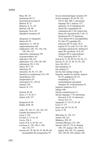 220
INDEX
Hoey, M. 127
homonymy 69–72
horizontal processing 52
Hudson, R. 21
Hunston, S. 31, 127
Hurford, J.R. 98
hyponymy 74–6, 187
hypothesis formation 29
ideograms see logograms
idioms 64, 93
imperatives 11, 139–42
impersonalisation 160
implicatures 149, 151, 154, 156,
158, 169, 175
imposition, minimising 159
in-group markers 161
indicatives 140, 141
indirectness 142, 150, 158, 160
inferencing 151–3, 154
infixes 36–7, 39
inflections 39
intensifies 28, 58, 117, 201
intention to communicate 153, 154
interpolations 124
interpretations 29
interrogative 51, 139–42
intimacy 163
Ionesco, E. 175
Jackson, H. 98
Joyce, J. 7–8, 42–3
Jucker, A.H. 177
Kempson, R. 98
Kidder, R.M. 58
Labov, W. 116–17, 124, 126, 127
Latinate derivations 67–8
Laver, J. 163
le Carré, J. 13–16, 18
Leavis, F.R. 6
Leech, G.N. 6, 59, 98, 114
Levinson, S. 155, 156–7, 158,
162, 176, 177
lexemes 64, 78, 80, 83, 87, 88, 89, 94;
incompatible 90; juxtaposition 79
lexical cohesion/elegant variation 191
lexical semantics 28, 62–99, 132,
183–8, 204, 206–7; advertising
language 70–1; analysis 127;
antonymy 72–4; boundaries 63;
choice 68; compatibility 81;
connotation 66–7, 69; context-free
theory 63; denotation 66–7, 69, 73;
homonymy 69–72; hyponymy
74–6; idioms 65–6; incompatibility
81; link 157; paradigm 95;
polysemy 69–72; puns 70–2;
register 67–9; scale 74–5, 83, 187;
seemingly identical 63; shifting 63;
space 96; specificity 75–6, 93;
strategies 95–6; superordinates
74–6; synonymy 66–9, 74
lexical set 11, 85, 89, 91, 92, 94, 111
lexicon 33, 34, 35, 40, 41, 42, 182
lexis 186, 201–2
line boundaries 31
line endings 47
line-by-line reading strategy 52
linguistic models for stylistic analysis
44–53; graphemes 45, 47;
morphology 47–52;
psycholinguistic perceptual
strategies 45; word-formation 45
linguistic reduction 34–5
linkage 190
literary communication 13
literary language 7–19; advertising
discourse 9–10, 14; rhetorical
devices 8–9, 14
logograms 27, 45, 47, 55, 58
Lowe, V. 177
lower case 45, 54, 55, 58
Lyons, J. 98
McCarthy, G. 170, 173
marker 146, 161
Matthews, P.H. 59
maximal efficiency 157, 158
maxims 148–55, 175–6; flouting
169, 175; manner 148, 150–1;
quality 148, 149, 151; quantity
148, 149–50, 169; relation 148,
 