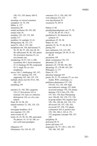 221
INDEX
150, 151, 155; theory 168–9,
193
meanings see lexical semantics
metaphors 14, 79, 149
Miller, A. 177
mnemonics 80
modal auxiliaries 50, 159, 202
modal verbs 34
modality 124, 125, 172, 202
modals 117
modifiers 14; multiple 15–16
Montgomery, M. 127, 177
mood 51, 140–2, 157, 202
morphemes 64, 144; derivational 37,
38, 39, 40, 57, 182; free 48, 49,
50; inflectional 38, 40, 182; plural
38; reversative function 41; see
also bound; root
morphology 35–57, 181–3, 206;
asymmetry 40–1; back-formation
41–2; breakage 49, 90; compounds
42–3; single 50; see also
morphemes
moves 144–7; challenging 145, 147,
167, 175; opening 145, 175;
supporting 145, 146, 147, 175
multiple choice text 84, 93–6, 185,
186, 187
mumbling 159
narrative 21, 102, 202; categories
116–17; first-person 123–4;
minimal 116; style see cohesion;
third-person 124; see also core;
natural
Nash, W. 22, 98, 181
natural narrative 21, 102, 124, 125,
126
newspaper headlines 34–5
non-sequiturs 131, 150
nonce-words 42, 57
nouns 34, 43, 58, 78, 109; antecedent
38; phrases 14, 15–16, 106; see
also verb-noun paradigms
obligation 137
Orientation 116, 118–19, 125
ostension 151–2, 154, 169, 193
over-cohesion 114, 115
over-specification 76
oxymoron 79, 187–8
Palmer, F. 98
paradigm/paradigmatic axis 77, 78,
79, 85, 88, 89, 93, 134–5
parallelism 9, 10; rhetorical 16;
syntactic 14
parentheses 47, 55, 58
Parker, D. 181
particles 35, 36, 37, 48, 56, 58
parting 163
past continuous 116, 119, 203
perceptual strategies 29–30, 33, 45,
48, 56
pessimism 159
phatic communion 170, 172
phonemes 25, 26, 64
phonetics 25, 179–80, 183, 203
phonology 25, 179–80, 183, 203
Pilkington, A. 177
Pinter, H. 175
placatory language 163
poetry 20, 21, 79; concrete 27; see also
Auden, W.H.; cummings, e e
politeness phenomena 137, 150,
155–64, 172, 176, 195; bald,
non-redressive strategy 157; bald,
on-record strategy 170, 176; drama
dialogue 170–2; face 155, 156,
157, 163, 170; Face-Threatening
Acts 156–60, 162, 170, 172, 176;
in-group marker 162; negative face
155, 156, 158–60, 162, 170, 172;
off-record 155, 157, 158, 162;
on-record 157, 158, 172; phatic
communion 163–4; positive face
155, 156, 160–2, 163–4, 171,
172; pragmatic concepts 156, 157,
158
polyphony 18
polysemy 69–72
power and status 137
pragmatics 76, 77, 130–1, 156, 157,
158, 168, 195, 203
 