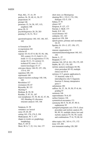 222
INDEX
Pratt, M.L. 37, 41, 59
prefixes 36, 39, 40, 41, 50, 57
prepositions 34
prompt 146
pronouns 15, 34, 58, 107, 115;
anaphoric 108
prose 20, 21
psycholinguistics 28, 29, 203
punning 9, 10, 51, 70–2
question/response 140, 145, 146, 167,
192
re-formation 29
re-registration 181
referent 65
register 10–19, 67–9, 88, 93, 94, 186,
203; context 12–13; field 11–12;
mode 11–12; re-registration 17–19;
recipe 10–11, 12; sermon 12;
technical 92; tenor 11–12;
tourist-travelogue 15–17
relevance theory 148–55, 157, 158,
175–6, 193
repetition 109, 191
reprimands 160
request-reaction exchange 140, 146,
192
Resolution 117
resonances 65, 67
Reynolds, M. 121
rhyming 9
Rodman, R. 59, 98
Roethke, T. 87, 91, 187
root morphemes 35, 39, 40, 42, 47, 58,
182; blending 43; discourse
structure analysis 145, 146
Sampson, G. 59
semantics see lexical
sense 29, 65, 69
setting 163, 170, 174–5, 194
Shakespeare, W. 7, 177
shapes to words see graphology;
morphology
Shen, Y. 187–8
Short, M. 6, 7, 22, 114, 164, 177
short story see Hemingway
shunting 80–1, 132–5, 174, 194;
dialogue 132–5, 138
Sidney, P. 79
silence 187
Simpson, P. 127, 177
Sinclair, J. McH. 177
Smith, N.V. 181
social distance 163
solidarity 161, 163
speech act 158, 204
speech genres, primary and secondary
18–19
Sperber, D. 151–3, 157, 158, 177,
193–4
stanzaic organisation 10
statement/acknowledgement 140, 167,
192
Sterne, L. 27
Stoppard, T. 177
structure 144, 147–8, 163, 170, 175, 195
Stubbs, M. 127, 176, 185
stylistic analysis techniques 84–96;
cloze procedure 85–92; multiple
choice text 93–6
stylistics 2–7; generic application 6,
15; heuristic value 4–5;
intersubjective role 5; linguistic
function 5; literary interpetative
guise 5
substitution 190
suffixes 36, 37, 38, 39, 50, 57–8, 64;
grading 57
summons 146
superordinates 74–6, 83
surface features 126
symmetrical encounters 171
synonymy 66–9, 74, 85, 87, 90–4;
euphemistic 95
syntagm/syntagmatic axis 134–5; cloze
procedure and stylistic analysis 85,
88, 89, 91; multiple choice text and
stylistic analysis 93, 94, 95; words
and combinations 77–8, 79, 80, 84
taboo topics 161, 163–4, 171, 172
tense 125, 204
text-immanent reading 120, 205
 