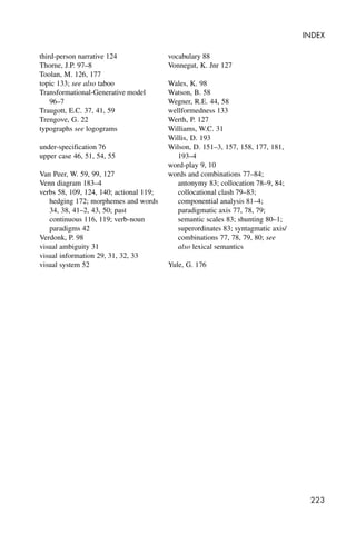 223
INDEX
third-person narrative 124
Thorne, J.P. 97–8
Toolan, M. 126, 177
topic 133; see also taboo
Transformational-Generative model
96–7
Traugott, E.C. 37, 41, 59
Trengove, G. 22
typographs see logograms
under-specification 76
upper case 46, 51, 54, 55
Van Peer, W. 59, 99, 127
Venn diagram 183–4
verbs 58, 109, 124, 140; actional 119;
hedging 172; morphemes and words
34, 38, 41–2, 43, 50; past
continuous 116, 119; verb-noun
paradigms 42
Verdonk, P. 98
visual ambiguity 31
visual information 29, 31, 32, 33
visual system 52
vocabulary 88
Vonnegut, K. Jnr 127
Wales, K. 98
Watson, B. 58
Wegner, R.E. 44, 58
wellformedness 133
Werth, P. 127
Williams, W.C. 31
Willis, D. 193
Wilson, D. 151–3, 157, 158, 177, 181,
193–4
word-play 9, 10
words and combinations 77–84;
antonymy 83; collocation 78–9, 84;
collocational clash 79–83;
componential analysis 81–4;
paradigmatic axis 77, 78, 79;
semantic scales 83; shunting 80–1;
superordinates 83; syntagmatic axis/
combinations 77, 78, 79, 80; see
also lexical semantics
Yule, G. 176
 