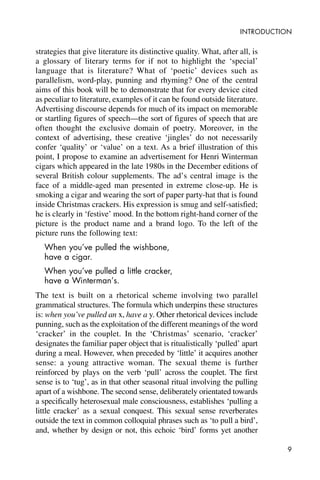 9
INTRODUCTION
strategies that give literature its distinctive quality. What, after all, is
a glossary of literary terms for if not to highlight the ‘special’
language that is literature? What of ‘poetic’ devices such as
parallelism, word-play, punning and rhyming? One of the central
aims of this book will be to demonstrate that for every device cited
as peculiar to literature, examples of it can be found outside literature.
Advertising discourse depends for much of its impact on memorable
or startling figures of speech—the sort of figures of speech that are
often thought the exclusive domain of poetry. Moreover, in the
context of advertising, these creative ‘jingles’ do not necessarily
confer ‘quality’ or ‘value’ on a text. As a brief illustration of this
point, I propose to examine an advertisement for Henri Winterman
cigars which appeared in the late 1980s in the December editions of
several British colour supplements. The ad’s central image is the
face of a middle-aged man presented in extreme close-up. He is
smoking a cigar and wearing the sort of paper party-hat that is found
inside Christmas crackers. His expression is smug and self-satisfied;
he is clearly in ‘festive’ mood. In the bottom right-hand corner of the
picture is the product name and a brand logo. To the left of the
picture runs the following text:
When you’ve pulled the wishbone,
have a cigar.
When you’ve pulled a little cracker,
have a Winterman’s.
The text is built on a rhetorical scheme involving two parallel
grammatical structures. The formula which underpins these structures
is: when you’ve pulled an x, have a y. Other rhetorical devices include
punning, such as the exploitation of the different meanings of the word
‘cracker’ in the couplet. In the ‘Christmas’ scenario, ‘cracker’
designates the familiar paper object that is ritualistically ‘pulled’ apart
during a meal. However, when preceded by ‘little’ it acquires another
sense: a young attractive woman. The sexual theme is further
reinforced by plays on the verb ‘pull’ across the couplet. The first
sense is to ‘tug’, as in that other seasonal ritual involving the pulling
apart of a wishbone. The second sense, deliberately orientated towards
a specifically heterosexual male consciousness, establishes ‘pulling a
little cracker’ as a sexual conquest. This sexual sense reverberates
outside the text in common colloquial phrases such as ‘to pull a bird’,
and, whether by design or not, this echoic ‘bird’ forms yet another
 