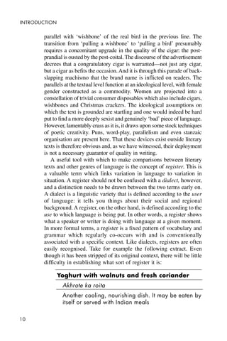 10
INTRODUCTION
parallel with ‘wishbone’ of the real bird in the previous line. The
transition from ‘pulling a wishbone’ to ‘pulling a bird’ presumably
requires a concomitant upgrade in the quality of the cigar: the post-
prandial is ousted by the post-coital. The discourse of the advertisement
decrees that a congratulatory cigar is warranted—not just any cigar,
but a cigar as befits the occasion.And it is through this parade of back-
slapping machismo that the brand name is inflicted on readers. The
parallels at the textual level function at an ideological level, with female
gender constructed as a commodity. Women are projected into a
constellation of trivial consumer disposables which also include cigars,
wishbones and Christmas crackers. The ideological assumptions on
which the text is grounded are startling and one would indeed be hard
put to find a more deeply sexist and genuinely ‘bad’ piece of language.
However, lamentably crass as it is, it draws upon some stock techniques
of poetic creativity. Puns, word-play, parallelism and even stanzaic
organisation are present here. That these devices exist outside literary
texts is therefore obvious and, as we have witnessed, their deployment
is not a necessary guarantor of quality in writing.
A useful tool with which to make comparisons between literary
texts and other genres of language is the concept of register. This is
a valuable term which links variation in language to variation in
situation. A register should not be confused with a dialect, however,
and a distinction needs to be drawn between the two terms early on.
A dialect is a linguistic variety that is defined according to the user
of language: it tells you things about their social and regional
background. A register, on the other hand, is defined according to the
use to which language is being put. In other words, a register shows
what a speaker or writer is doing with language at a given moment.
In more formal terms, a register is a fixed pattern of vocabulary and
grammar which regularly co-occurs with and is conventionally
associated with a specific context. Like dialects, registers are often
easily recognised. Take for example the following extract. Even
though it has been stripped of its original context, there will be little
difficulty in establishing what sort of register it is:
Yoghurt with walnuts and fresh coriander
Akhrote ka roita
Another cooling, nourishing dish. It may be eaten by
itself or served with Indian meals
 