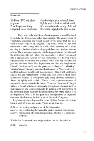 11
INTRODUCTION
Serves 6:
20 fl oz (570 ml) plain
yoghurt
2 tablespoons finely
chopped fresh coriander
Even with only nine lines of text to go on, it would be hard
to mistake this for anything other than a recipe.4
The convergence of
vocabulary, grammar and visual layout serves notice that this is a
well-attested register in English. The visual form of the text
comprises a title (along with its ethnic Hindi version) and a short
opening text, both of which are displayed above two further columns
of text. These columns separate out the ingredients (to the left) and
the instructions (to the right). The vocabulary is clearly organised
into a recognisable lexical set (see subsection 3.4, below) which
unequivocally establishes the culinary topic. This set includes not
just the obvious items like ingredients but also the implements
(‘bowl’; ‘tablespoons’) and the processes (‘chopped’; ‘whisking’;
‘stirring’) conventionally associated with cookery. Abbreviations are
used for technical weights and measurements (‘fl oz’; ‘ml’), although
clauses too are ‘abbreviated’ in that they lose some of their more
expendable words: ‘2 tablespoons [of] finely chopped coriander’;
‘Beat [it] lightly with a fork’. There is also a preponderance of
imperative constructions in the extract. These are clauses which begin
with a verb and which are standardly (though not always) used to
make requests and issue commands. In keeping with the purpose of
the discourse, every clause in the instructional part of the extract is in
its imperative form. It is this particular configuration of linguistic
elements which forms the backbone of the ‘recipe’ register.
Registers are often discussed in terms of three features of context
known as field, tenor and mode. These are defined as:
field = the setting and purpose of the interaction
tenor = the relationship between the participants in interaction
mode = the medium of communication (i.e. whether it is spoken or
written)
Within this framework, our recipe register can be classified as:
field: cookery
Put the yoghurt in a bowl. Beat
lightly with a fork or whisk until
it is smooth and creamy. Add all
the other ingredients. Stir to mix.
 