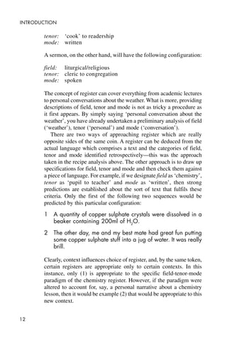 12
INTRODUCTION
tenor: ‘cook’ to readership
mode: written
A sermon, on the other hand, will have the following configuration:
field: liturgical/religious
tenor: cleric to congregation
mode: spoken
The concept of register can cover everything from academic lectures
to personal conversations about the weather. What is more, providing
descriptions of field, tenor and mode is not as tricky a procedure as
it first appears. By simply saying ‘personal conversation about the
weather’, you have already undertaken a preliminary analysis of field
(‘weather’), tenor (‘personal’) and mode (‘conversation’).
There are two ways of approaching register which are really
opposite sides of the same coin. A register can be deduced from the
actual language which comprises a text and the categories of field,
tenor and mode identified retrospectively—this was the approach
taken in the recipe analysis above. The other approach is to draw up
specifications for field, tenor and mode and then check them against
a piece of language. For example, if we designate field as ‘chemistry’,
tenor as ‘pupil to teacher’ and mode as ‘written’, then strong
predictions are established about the sort of text that fulfils these
criteria. Only the first of the following two sequences would be
predicted by this particular configuration:
1 A quantity of copper sulphate crystals were dissolved in a
beaker containing 200ml of H2
O.
2 The other day, me and my best mate had great fun putting
some copper sulphate stuff into a jug of water. It was really
brill.
Clearly, context influences choice of register, and, by the same token,
certain registers are appropriate only to certain contexts. In this
instance, only (1) is appropriate to the specific field-tenor-mode
paradigm of the chemistry register. However, if the paradigm were
altered to account for, say, a personal narrative about a chemistry
lesson, then it would be example (2) that would be appropriate to this
new context.
 