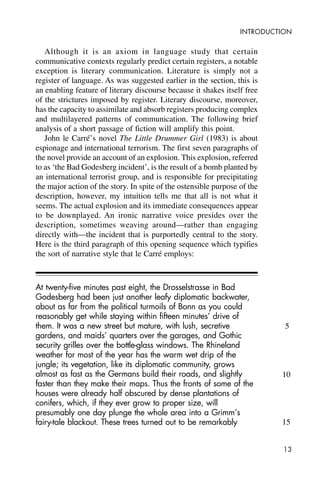 13
INTRODUCTION
Although it is an axiom in language study that certain
communicative contexts regularly predict certain registers, a notable
exception is literary communication. Literature is simply not a
register of language. As was suggested earlier in the section, this is
an enabling feature of literary discourse because it shakes itself free
of the strictures imposed by register. Literary discourse, moreover,
has the capacity to assimilate and absorb registers producing complex
and multilayered patterns of communication. The following brief
analysis of a short passage of fiction will amplify this point.
John le Carré’s novel The Little Drummer Girl (1983) is about
espionage and international terrorism. The first seven paragraphs of
the novel provide an account of an explosion. This explosion, referred
to as ‘the Bad Godesberg incident’, is the result of a bomb planted by
an international terrorist group, and is responsible for precipitating
the major action of the story. In spite of the ostensible purpose of the
description, however, my intuition tells me that all is not what it
seems. The actual explosion and its immediate consequences appear
to be downplayed. An ironic narrative voice presides over the
description, sometimes weaving around—rather than engaging
directly with—the incident that is purportedly central to the story.
Here is the third paragraph of this opening sequence which typifies
the sort of narrative style that le Carré employs:
At twenty-five minutes past eight, the Drosselstrasse in Bad
Godesberg had been just another leafy diplomatic backwater,
about as far from the political turmoils of Bonn as you could
reasonably get while staying within fifteen minutes’ drive of
them. It was a new street but mature, with lush, secretive
gardens, and maids’ quarters over the garages, and Gothic
security grilles over the bottle-glass windows. The Rhineland
weather for most of the year has the warm wet drip of the
jungle; its vegetation, like its diplomatic community, grows
almost as fast as the Germans build their roads, and slightly
faster than they make their maps. Thus the fronts of some of the
houses were already half obscured by dense plantations of
conifers, which, if they ever grow to proper size, will
presumably one day plunge the whole area into a Grimm’s
fairy-tale blackout. These trees turned out to be remarkably
5
10
15
 