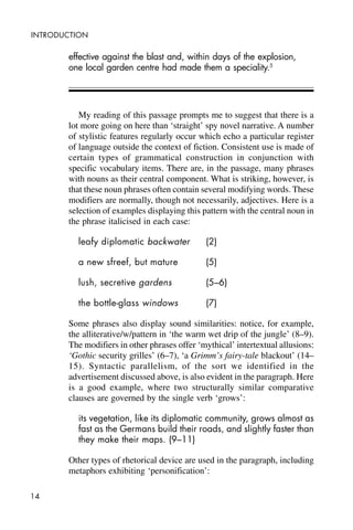 14
INTRODUCTION
effective against the blast and, within days of the explosion,
one local garden centre had made them a speciality.5
My reading of this passage prompts me to suggest that there is a
lot more going on here than ‘straight’ spy novel narrative. A number
of stylistic features regularly occur which echo a particular register
of language outside the context of fiction. Consistent use is made of
certain types of grammatical construction in conjunction with
specific vocabulary items. There are, in the passage, many phrases
with nouns as their central component. What is striking, however, is
that these noun phrases often contain several modifying words. These
modifiers are normally, though not necessarily, adjectives. Here is a
selection of examples displaying this pattern with the central noun in
the phrase italicised in each case:
leafy diplomatic backwater (2)
a new sfreef, but mature (5)
lush, secretive gardens (5–6)
the bottle-glass windows (7)
Some phrases also display sound similarities: notice, for example,
the alliterative/w/pattern in ‘the warm wet drip of the jungle’ (8–9).
The modifiers in other phrases offer ‘mythical’ intertextual allusions:
‘Gothic security grilles’ (6–7), ‘a Grimm’s fairy-tale blackout’ (14–
15). Syntactic parallelism, of the sort we identified in the
advertisement discussed above, is also evident in the paragraph. Here
is a good example, where two structurally similar comparative
clauses are governed by the single verb ‘grows’:
its vegetation, like its diplomatic community, grows almost as
fast as the Germans build their roads, and slightly faster than
they make their maps. (9–11)
Other types of rhetorical device are used in the paragraph, including
metaphors exhibiting ‘personification’:
 