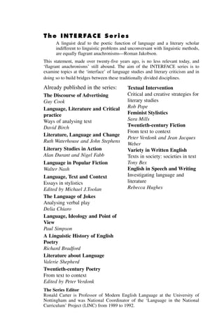 The INTERFACE Series
A linguist deaf to the poetic function of language and a literary scholar
indifferent to linguistic problems and unconversant with linguistic methods,
are equally flagrant anachronisms—Roman Jakobson.
This statement, made over twenty-five years ago, is no less relevant today, and
‘flagrant anachronisms’ still abound. The aim of the INTERFACE series is to
examine topics at the ‘interface’ of language studies and literary criticism and in
doing so to build bridges between these traditionally divided disciplines.
The Discourse of Advertising
Guy Cook
Language, Literature and Critical
practice
Ways of analysing text
David Birch
Literature, Language and Change
Ruth Waterhouse and John Stephens
Literary Studies in Action
Alan Durant and Nigel Fabb
Language in Popular Fiction
Walter Nash
Language, Text and Context
Essays in stylistics
Edited by Michael J.Toolan
The Language of Jokes
Analysing verbal play
Delia Chiaro
Language, Ideology and Point of
View
Paul Simpson
A Linguistic History of English
Poetry
Richard Bradford
Literature about Language
Valerie Shepherd
Twentieth-century Poetry
From text to context
Edited by Peter Verdonk
Textual Intervention
Critical and creative strategies for
literary studies
Rob Pope
Feminist Stylistics
Sara Mills
Twentieth-century Fiction
From text to context
Peter Verdonk and Jean Jacques
Weber
Variety in Written English
Texts in society: societies in text
Tony Bex
English in Speech and Writing
Investigating language and
literature
Rebecca Hughes
Already published in the series:
The Series Editor
Ronald Carter is Professor of Modern English Language at the University of
Nottingham and was National Coordinator of the ‘Language in the National
Curriculum’ Project (LINC) from 1989 to 1992.
 