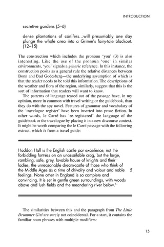 15
INTRODUCTION
secretive gardens (5–6)
dense plantations of conifers…will presumably one day
plunge the whole area into a Grimm’s fairy-tale blackout.
(12–15)
The construction which includes the pronoun ‘you’ (3) is also
interesting. Like the use of the pronoun ‘one’ in similar
environments, ‘you’ signals a generic reference. In this instance, the
construction posits as a general rule the relative distances between
Bonn and Bad Godesberg—the underlying assumption of which is
that the reader needs to be told this information. The descriptions of
the weather and flora of the region, similarly, suggest that this is the
sort of information that readers will want to know.
The patterns of language teased out of the passage have, in my
opinion, more in common with travel writing or the guidebook, than
they do with the spy novel. Features of grammar and vocabulary of
the ‘travelogue register’ have been inserted into prose fiction. In
other words, le Carré has ‘re-registered’ the language of the
guidebook or the travelogue by placing it in a new discourse context.
It might be worth comparing the le Carré passage with the following
extract, which is from a travel guide:
Haddon Hall is the English castle par excellence, not the
forbidding fortress on an unassailable crag, but the large,
rambling, safe, grey, lovable house of knights and their
ladies, the unreasonable dream-castle of those who think of
the Middle Ages as a time of chivalry and valour and noble
feelings. None other in England is so complete and
convincing. It is set in gentle green surroundings, with woods
above and lush fields and the meandering river below.6
The similarities between this and the paragraph from The Little
Drummer Girl are surely not coincidental. For a start, it contains the
familiar noun phrases with multiple modifiers:
5
 