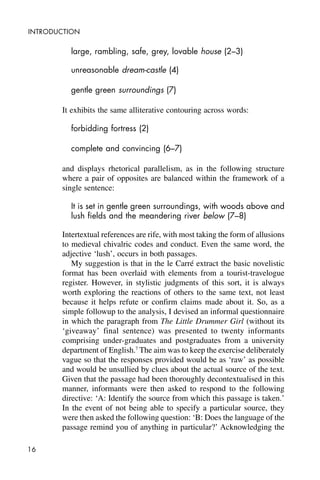 16
INTRODUCTION
large, rambling, safe, grey, lovable house (2–3)
unreasonable dream-castle (4)
gentle green surroundings (7)
It exhibits the same alliterative contouring across words:
forbidding fortress (2)
complete and convincing (6–7)
and displays rhetorical parallelism, as in the following structure
where a pair of opposites are balanced within the framework of a
single sentence:
It is set in gentle green surroundings, with woods above and
lush fields and the meandering river below (7–8)
Intertextual references are rife, with most taking the form of allusions
to medieval chivalric codes and conduct. Even the same word, the
adjective ‘lush’, occurs in both passages.
My suggestion is that in the le Carré extract the basic novelistic
format has been overlaid with elements from a tourist-travelogue
register. However, in stylistic judgments of this sort, it is always
worth exploring the reactions of others to the same text, not least
because it helps refute or confirm claims made about it. So, as a
simple followup to the analysis, I devised an informal questionnaire
in which the paragraph from The Little Drummer Girl (without its
‘giveaway’ final sentence) was presented to twenty informants
comprising under-graduates and postgraduates from a university
department of English.7
The aim was to keep the exercise deliberately
vague so that the responses provided would be as ‘raw’ as possible
and would be unsullied by clues about the actual source of the text.
Given that the passage had been thoroughly decontextualised in this
manner, informants were then asked to respond to the following
directive: ‘A: Identify the source from which this passage is taken.’
In the event of not being able to specify a particular source, they
were then asked the following question: ‘B: Does the language of the
passage remind you of anything in particular?’ Acknowledging the
 