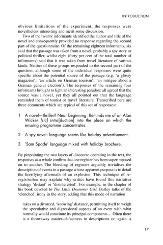 17
INTRODUCTION
obvious limitations of the experiment, the responses were
nevertheless interesting and merit some discussion.
Two of the twenty informants identified the author and title of the
novel and consequently provided no response regarding the second
part of the questionnaire. Of the remaining eighteen informants, six
said that the passage was taken from a novel, probably a spy story or
political thriller, whilst eight (forty per cent of the total number of
informants) said that it was taken from travel literature of various
kinds. Neither of these groups responded to the second part of the
question, although some of the individual responses were quite
specific about the potential source of the passage (e.g. ‘a glossy
magazine’; ‘an article on German tourism’; ‘an intrigue about a
German general election’). The responses of the remaining four
informants brought to light an interesting paradox: all agreed that the
source was a novel, yet they all pointed out that the language
reminded them of tourist or travel literature. Transcribed here are
three comments which are typical of this set of responses:
1 A novel—thriller? Near beginning. Reminds me of an Alan
Wicker [sic] intro[duction] into the place on which the
ensuing programme concentrates.
2 A spy novel: language seems like holiday advertisement.
3 ‘Sam Spade’ language mixed with holiday brochure.
By pinpointing the two layers of discourse operating in the text, the
responses as a whole confirm that one register has been superimposed
on to another. The blending of registers arguably trivialises the
description of events in a passage whose apparent purpose is to detail
the horrifying aftermath of an explosion. This technique of re-
registration may explain why critics have found this narrative
strategy ‘distant’ or ‘disinterested’. For example, in the chapter of
his book devoted to The Little Drummer Girl, Barley talks of the
‘clenched’ irony in the story, adding that this mode of narration
takes on a divorced, ‘knowing’ distance, permitting itself to weigh
the speculative and digressional aspects of an event with what
normally would constitute its principal components… Often there
is a throwaway matter-of-factness to descriptions or, again, a
 