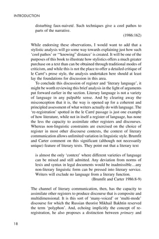18
INTRODUCTION
disturbing faux-naiveté. Such techniques give a cool pathos to
parts of the narrative.
(1986:162)
While endorsing these observations, I would want to add that a
stylistic analysis will go some way towards explaining just how such
‘cool pathos’ or ‘“knowing” distance’ is created. It will be one of the
purposes of this book to illustrate how stylistics offers a much greater
purchase on a text than can be obtained through traditional modes of
criticism, and while this is not the place to offer a detailed critique of
le Carré’s prose style, the analysis undertaken here should at least
lay the foundations for discussion in this area.
To conclude this discussion of register and ‘literary language’, it
might be worth reviewing this brief analysis in the light of arguments
put forward earlier in the section. Literary language is not a variety
of language in any palpable sense. And by clearing away the
misconception that it is, the way is opened up for a coherent and
principled assessment of what writers actually do with language. The
‘re-registration’ spotted in the le Carré passage is just one example
of how literature, while not in itself a register of language, has none
the less the capacity to assimilate other registers and discourses.
Whereas non-linguistic constraints are exercised on the choice of
register in most other discourse contexts, the context of literary
communication allows unlimited variation in linguistic style. Brumfit
and Carter comment on this significant (although not necessarily
unique) feature of literary texts. They point out that a literary text
is almost the only ‘context’ where different varieties of language
can be mixed and still admitted. Any deviation from norms of
lexis and syntax in legal documents would be inadmissible…any
non-literary linguistic form can be pressed into literary service.
Writers will exclude no language from a literary function.
(Brumfit and Carter 1986:8-9)
The channel of literary communication, then, has the capacity to
assimilate other registers to produce discourse that is composite and
multidimensional. It is this sort of ‘many-voiced’ or ‘multi-mode’
discourse for which the Russian theorist Mikhail Bakhtin reserved
the term ‘polyphon’. And, echoing implicitly the concept of re-
registration, he also proposes a distinction between primary and
 